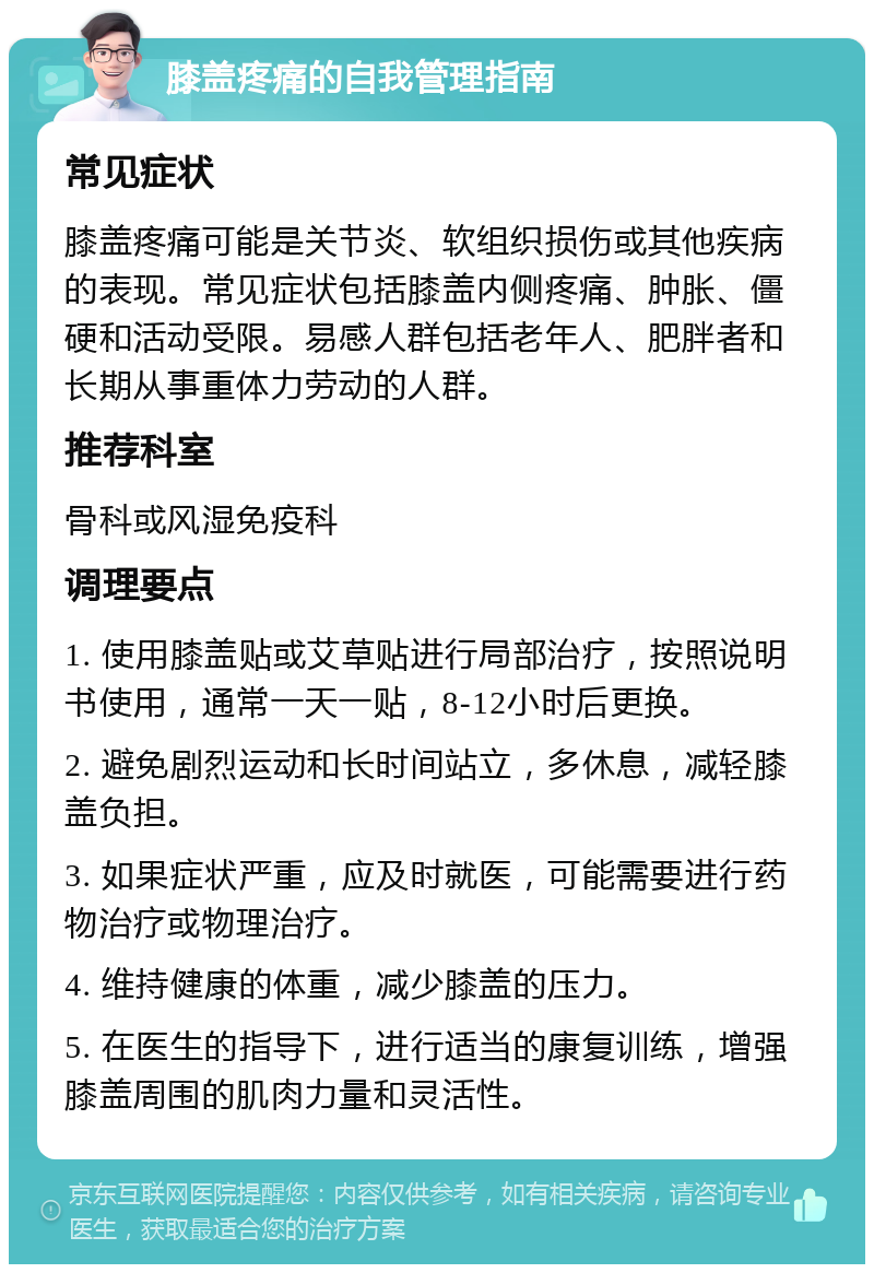 膝盖疼痛的自我管理指南 常见症状 膝盖疼痛可能是关节炎、软组织损伤或其他疾病的表现。常见症状包括膝盖内侧疼痛、肿胀、僵硬和活动受限。易感人群包括老年人、肥胖者和长期从事重体力劳动的人群。 推荐科室 骨科或风湿免疫科 调理要点 1. 使用膝盖贴或艾草贴进行局部治疗，按照说明书使用，通常一天一贴，8-12小时后更换。 2. 避免剧烈运动和长时间站立，多休息，减轻膝盖负担。 3. 如果症状严重，应及时就医，可能需要进行药物治疗或物理治疗。 4. 维持健康的体重，减少膝盖的压力。 5. 在医生的指导下，进行适当的康复训练，增强膝盖周围的肌肉力量和灵活性。