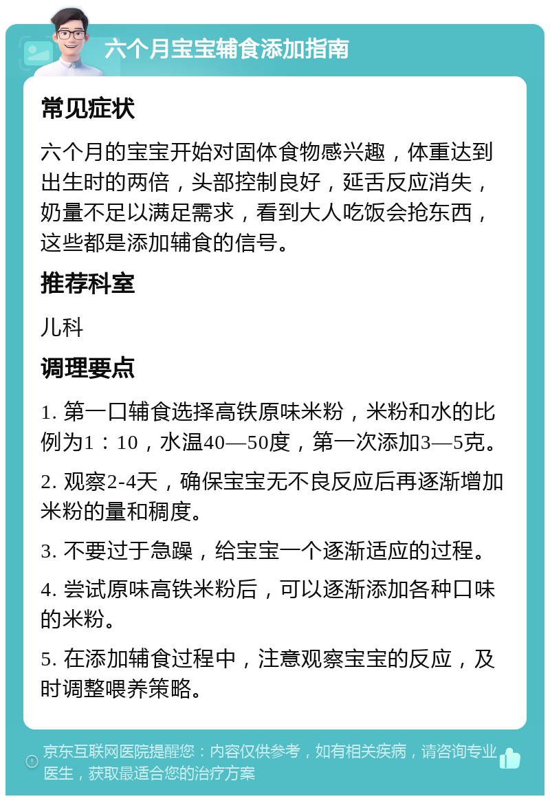 六个月宝宝辅食添加指南 常见症状 六个月的宝宝开始对固体食物感兴趣，体重达到出生时的两倍，头部控制良好，延舌反应消失，奶量不足以满足需求，看到大人吃饭会抢东西，这些都是添加辅食的信号。 推荐科室 儿科 调理要点 1. 第一口辅食选择高铁原味米粉，米粉和水的比例为1：10，水温40—50度，第一次添加3—5克。 2. 观察2-4天，确保宝宝无不良反应后再逐渐增加米粉的量和稠度。 3. 不要过于急躁，给宝宝一个逐渐适应的过程。 4. 尝试原味高铁米粉后，可以逐渐添加各种口味的米粉。 5. 在添加辅食过程中，注意观察宝宝的反应，及时调整喂养策略。