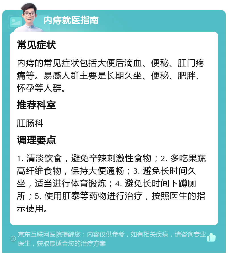 内痔就医指南 常见症状 内痔的常见症状包括大便后滴血、便秘、肛门疼痛等。易感人群主要是长期久坐、便秘、肥胖、怀孕等人群。 推荐科室 肛肠科 调理要点 1. 清淡饮食，避免辛辣刺激性食物；2. 多吃果蔬高纤维食物，保持大便通畅；3. 避免长时间久坐，适当进行体育锻炼；4. 避免长时间下蹲厕所；5. 使用肛泰等药物进行治疗，按照医生的指示使用。