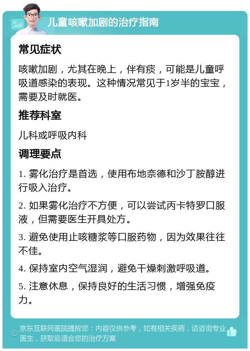 儿童咳嗽加剧的治疗指南 常见症状 咳嗽加剧，尤其在晚上，伴有痰，可能是儿童呼吸道感染的表现。这种情况常见于1岁半的宝宝，需要及时就医。 推荐科室 儿科或呼吸内科 调理要点 1. 雾化治疗是首选，使用布地奈德和沙丁胺醇进行吸入治疗。 2. 如果雾化治疗不方便，可以尝试丙卡特罗口服液，但需要医生开具处方。 3. 避免使用止咳糖浆等口服药物，因为效果往往不佳。 4. 保持室内空气湿润，避免干燥刺激呼吸道。 5. 注意休息，保持良好的生活习惯，增强免疫力。