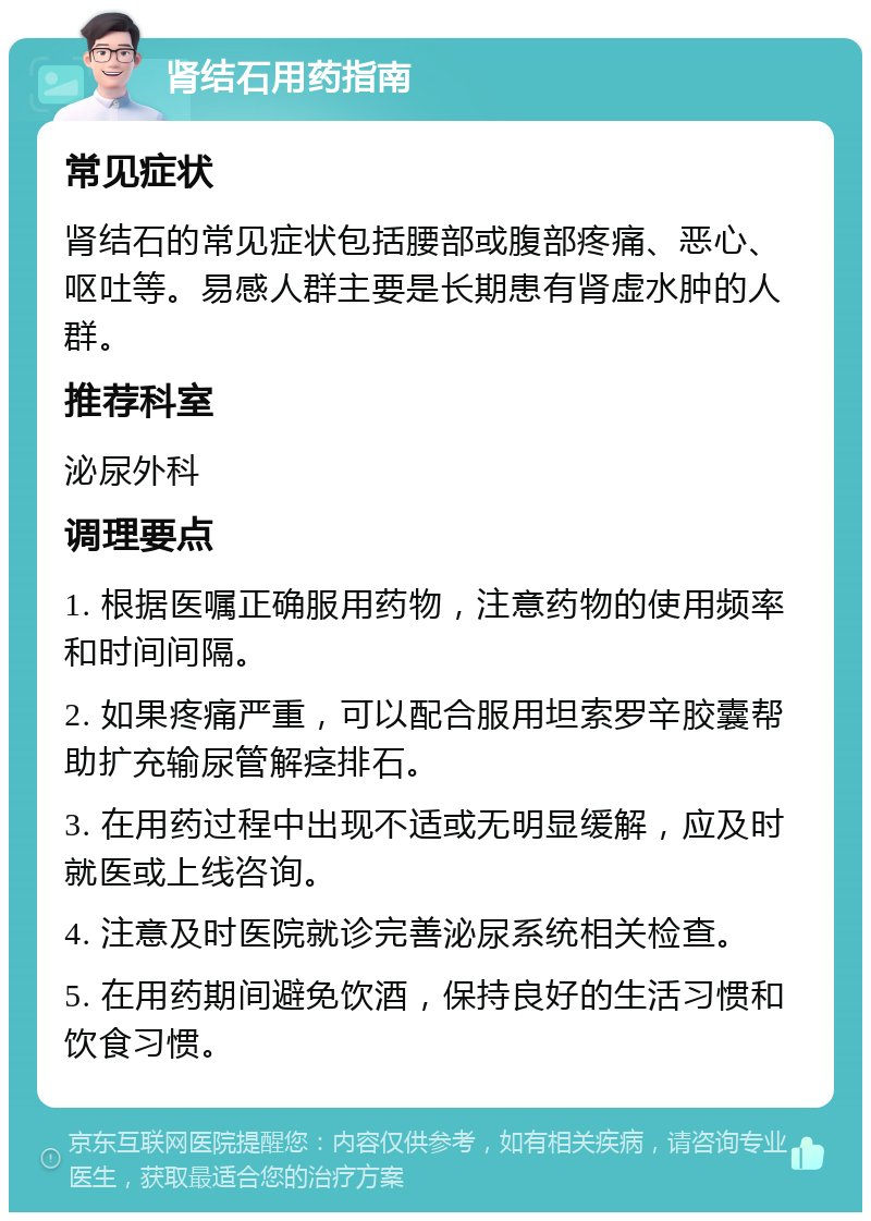 肾结石用药指南 常见症状 肾结石的常见症状包括腰部或腹部疼痛、恶心、呕吐等。易感人群主要是长期患有肾虚水肿的人群。 推荐科室 泌尿外科 调理要点 1. 根据医嘱正确服用药物，注意药物的使用频率和时间间隔。 2. 如果疼痛严重，可以配合服用坦索罗辛胶囊帮助扩充输尿管解痉排石。 3. 在用药过程中出现不适或无明显缓解，应及时就医或上线咨询。 4. 注意及时医院就诊完善泌尿系统相关检查。 5. 在用药期间避免饮酒，保持良好的生活习惯和饮食习惯。