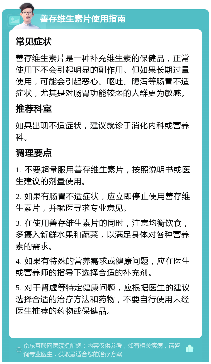 善存维生素片使用指南 常见症状 善存维生素片是一种补充维生素的保健品，正常使用下不会引起明显的副作用。但如果长期过量使用，可能会引起恶心、呕吐、腹泻等肠胃不适症状，尤其是对肠胃功能较弱的人群更为敏感。 推荐科室 如果出现不适症状，建议就诊于消化内科或营养科。 调理要点 1. 不要超量服用善存维生素片，按照说明书或医生建议的剂量使用。 2. 如果有肠胃不适症状，应立即停止使用善存维生素片，并就医寻求专业意见。 3. 在使用善存维生素片的同时，注意均衡饮食，多摄入新鲜水果和蔬菜，以满足身体对各种营养素的需求。 4. 如果有特殊的营养需求或健康问题，应在医生或营养师的指导下选择合适的补充剂。 5. 对于肾虚等特定健康问题，应根据医生的建议选择合适的治疗方法和药物，不要自行使用未经医生推荐的药物或保健品。