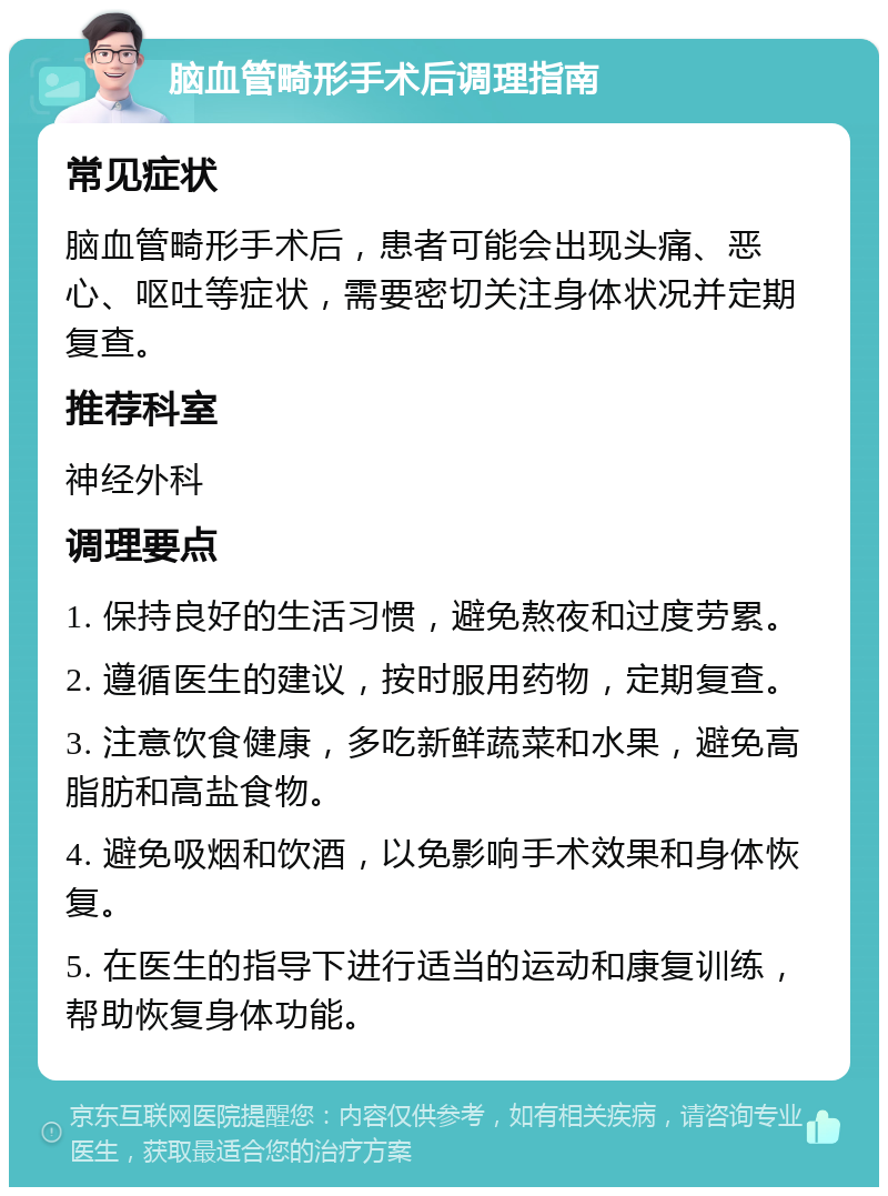 脑血管畸形手术后调理指南 常见症状 脑血管畸形手术后，患者可能会出现头痛、恶心、呕吐等症状，需要密切关注身体状况并定期复查。 推荐科室 神经外科 调理要点 1. 保持良好的生活习惯，避免熬夜和过度劳累。 2. 遵循医生的建议，按时服用药物，定期复查。 3. 注意饮食健康，多吃新鲜蔬菜和水果，避免高脂肪和高盐食物。 4. 避免吸烟和饮酒，以免影响手术效果和身体恢复。 5. 在医生的指导下进行适当的运动和康复训练，帮助恢复身体功能。