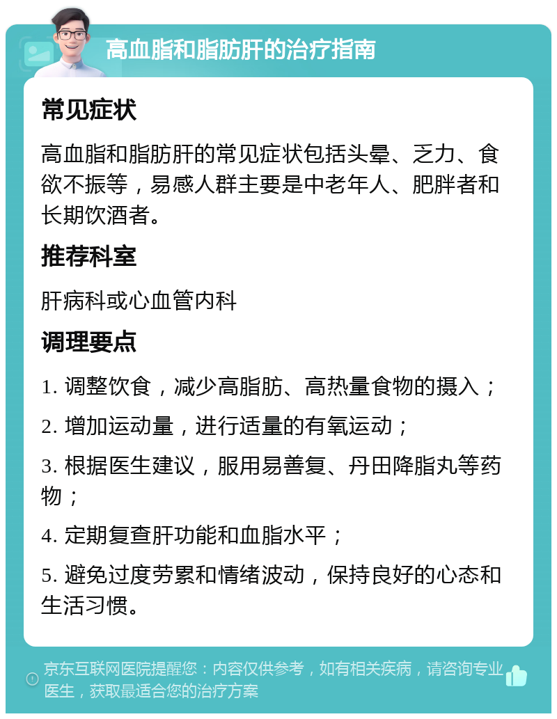 高血脂和脂肪肝的治疗指南 常见症状 高血脂和脂肪肝的常见症状包括头晕、乏力、食欲不振等，易感人群主要是中老年人、肥胖者和长期饮酒者。 推荐科室 肝病科或心血管内科 调理要点 1. 调整饮食，减少高脂肪、高热量食物的摄入； 2. 增加运动量，进行适量的有氧运动； 3. 根据医生建议，服用易善复、丹田降脂丸等药物； 4. 定期复查肝功能和血脂水平； 5. 避免过度劳累和情绪波动，保持良好的心态和生活习惯。