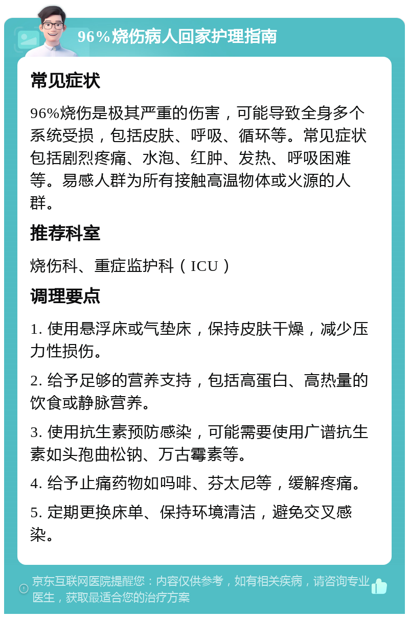 96%烧伤病人回家护理指南 常见症状 96%烧伤是极其严重的伤害，可能导致全身多个系统受损，包括皮肤、呼吸、循环等。常见症状包括剧烈疼痛、水泡、红肿、发热、呼吸困难等。易感人群为所有接触高温物体或火源的人群。 推荐科室 烧伤科、重症监护科（ICU） 调理要点 1. 使用悬浮床或气垫床，保持皮肤干燥，减少压力性损伤。 2. 给予足够的营养支持，包括高蛋白、高热量的饮食或静脉营养。 3. 使用抗生素预防感染，可能需要使用广谱抗生素如头孢曲松钠、万古霉素等。 4. 给予止痛药物如吗啡、芬太尼等，缓解疼痛。 5. 定期更换床单、保持环境清洁，避免交叉感染。