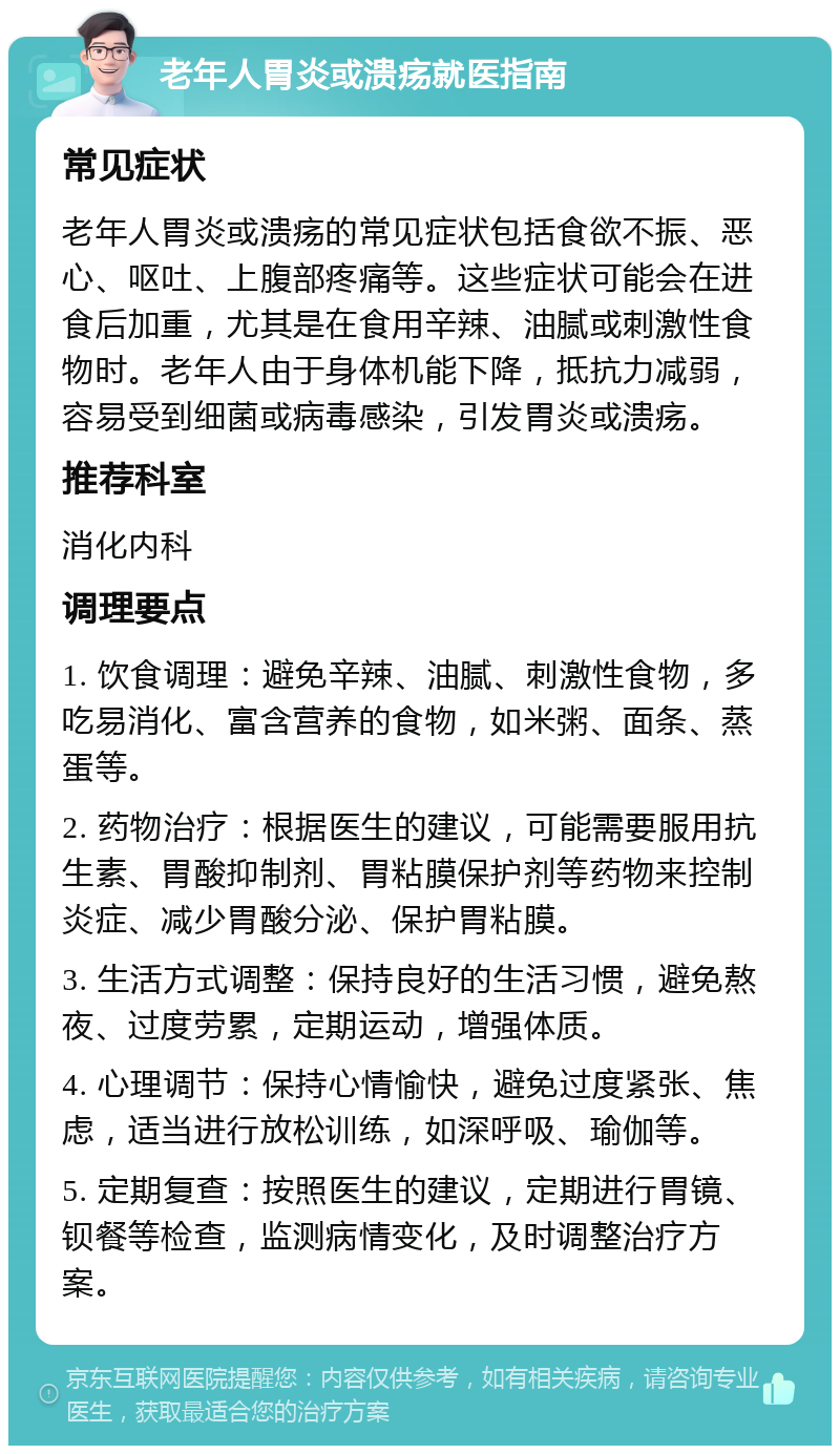 老年人胃炎或溃疡就医指南 常见症状 老年人胃炎或溃疡的常见症状包括食欲不振、恶心、呕吐、上腹部疼痛等。这些症状可能会在进食后加重，尤其是在食用辛辣、油腻或刺激性食物时。老年人由于身体机能下降，抵抗力减弱，容易受到细菌或病毒感染，引发胃炎或溃疡。 推荐科室 消化内科 调理要点 1. 饮食调理：避免辛辣、油腻、刺激性食物，多吃易消化、富含营养的食物，如米粥、面条、蒸蛋等。 2. 药物治疗：根据医生的建议，可能需要服用抗生素、胃酸抑制剂、胃粘膜保护剂等药物来控制炎症、减少胃酸分泌、保护胃粘膜。 3. 生活方式调整：保持良好的生活习惯，避免熬夜、过度劳累，定期运动，增强体质。 4. 心理调节：保持心情愉快，避免过度紧张、焦虑，适当进行放松训练，如深呼吸、瑜伽等。 5. 定期复查：按照医生的建议，定期进行胃镜、钡餐等检查，监测病情变化，及时调整治疗方案。