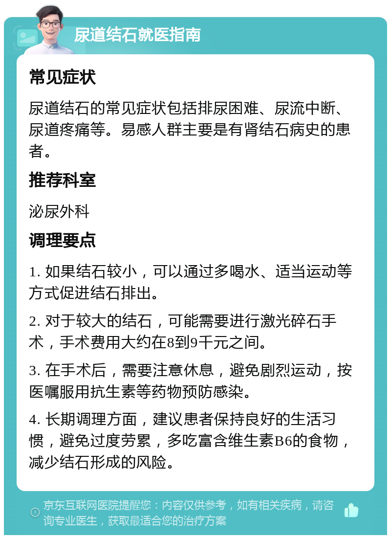 尿道结石就医指南 常见症状 尿道结石的常见症状包括排尿困难、尿流中断、尿道疼痛等。易感人群主要是有肾结石病史的患者。 推荐科室 泌尿外科 调理要点 1. 如果结石较小，可以通过多喝水、适当运动等方式促进结石排出。 2. 对于较大的结石，可能需要进行激光碎石手术，手术费用大约在8到9千元之间。 3. 在手术后，需要注意休息，避免剧烈运动，按医嘱服用抗生素等药物预防感染。 4. 长期调理方面，建议患者保持良好的生活习惯，避免过度劳累，多吃富含维生素B6的食物，减少结石形成的风险。