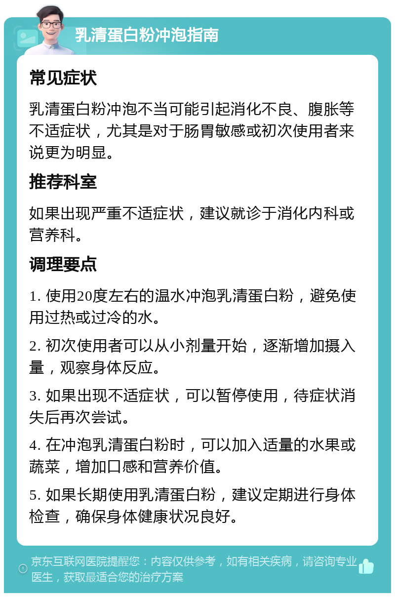 乳清蛋白粉冲泡指南 常见症状 乳清蛋白粉冲泡不当可能引起消化不良、腹胀等不适症状，尤其是对于肠胃敏感或初次使用者来说更为明显。 推荐科室 如果出现严重不适症状，建议就诊于消化内科或营养科。 调理要点 1. 使用20度左右的温水冲泡乳清蛋白粉，避免使用过热或过冷的水。 2. 初次使用者可以从小剂量开始，逐渐增加摄入量，观察身体反应。 3. 如果出现不适症状，可以暂停使用，待症状消失后再次尝试。 4. 在冲泡乳清蛋白粉时，可以加入适量的水果或蔬菜，增加口感和营养价值。 5. 如果长期使用乳清蛋白粉，建议定期进行身体检查，确保身体健康状况良好。