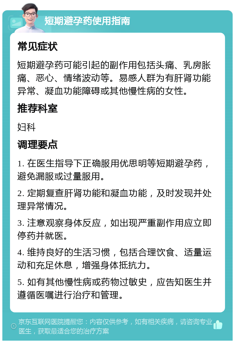 短期避孕药使用指南 常见症状 短期避孕药可能引起的副作用包括头痛、乳房胀痛、恶心、情绪波动等。易感人群为有肝肾功能异常、凝血功能障碍或其他慢性病的女性。 推荐科室 妇科 调理要点 1. 在医生指导下正确服用优思明等短期避孕药，避免漏服或过量服用。 2. 定期复查肝肾功能和凝血功能，及时发现并处理异常情况。 3. 注意观察身体反应，如出现严重副作用应立即停药并就医。 4. 维持良好的生活习惯，包括合理饮食、适量运动和充足休息，增强身体抵抗力。 5. 如有其他慢性病或药物过敏史，应告知医生并遵循医嘱进行治疗和管理。