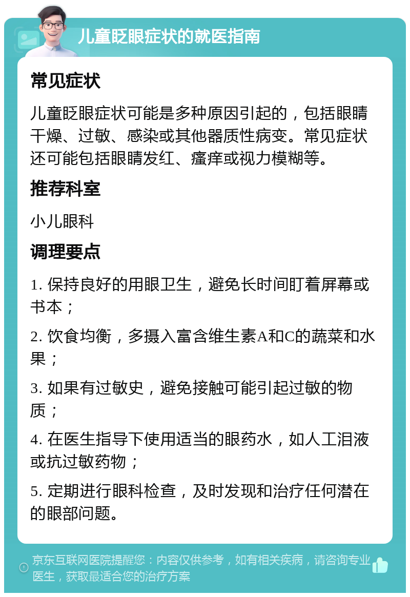 儿童眨眼症状的就医指南 常见症状 儿童眨眼症状可能是多种原因引起的，包括眼睛干燥、过敏、感染或其他器质性病变。常见症状还可能包括眼睛发红、瘙痒或视力模糊等。 推荐科室 小儿眼科 调理要点 1. 保持良好的用眼卫生，避免长时间盯着屏幕或书本； 2. 饮食均衡，多摄入富含维生素A和C的蔬菜和水果； 3. 如果有过敏史，避免接触可能引起过敏的物质； 4. 在医生指导下使用适当的眼药水，如人工泪液或抗过敏药物； 5. 定期进行眼科检查，及时发现和治疗任何潜在的眼部问题。