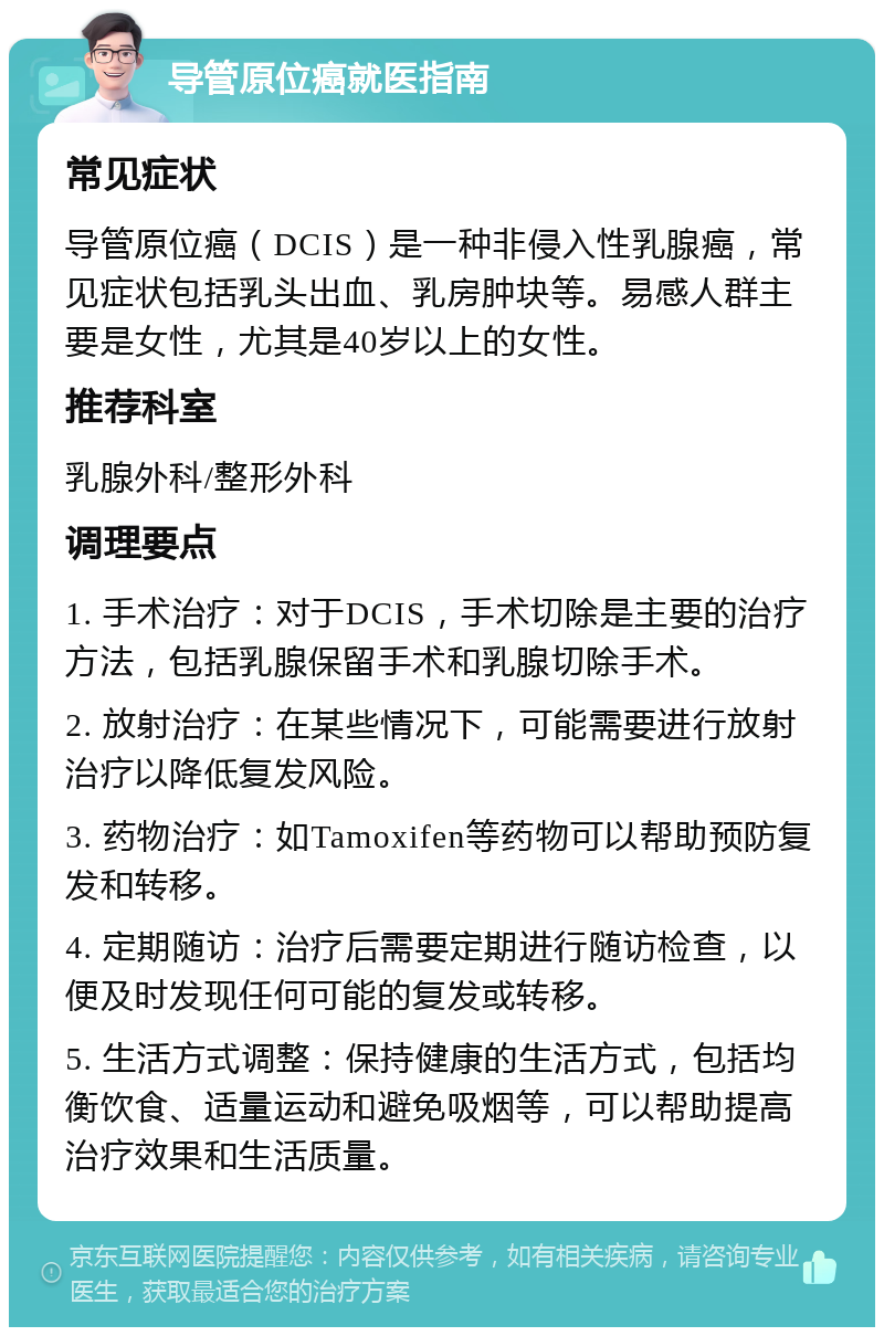 导管原位癌就医指南 常见症状 导管原位癌（DCIS）是一种非侵入性乳腺癌，常见症状包括乳头出血、乳房肿块等。易感人群主要是女性，尤其是40岁以上的女性。 推荐科室 乳腺外科/整形外科 调理要点 1. 手术治疗：对于DCIS，手术切除是主要的治疗方法，包括乳腺保留手术和乳腺切除手术。 2. 放射治疗：在某些情况下，可能需要进行放射治疗以降低复发风险。 3. 药物治疗：如Tamoxifen等药物可以帮助预防复发和转移。 4. 定期随访：治疗后需要定期进行随访检查，以便及时发现任何可能的复发或转移。 5. 生活方式调整：保持健康的生活方式，包括均衡饮食、适量运动和避免吸烟等，可以帮助提高治疗效果和生活质量。