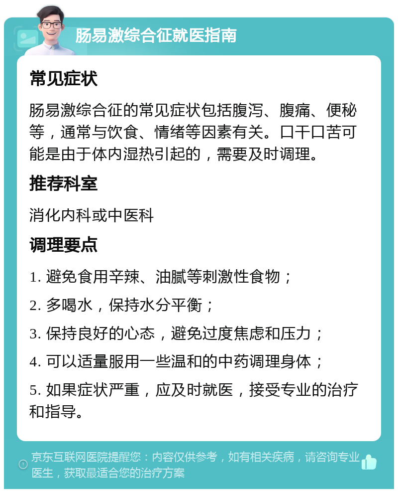 肠易激综合征就医指南 常见症状 肠易激综合征的常见症状包括腹泻、腹痛、便秘等，通常与饮食、情绪等因素有关。口干口苦可能是由于体内湿热引起的，需要及时调理。 推荐科室 消化内科或中医科 调理要点 1. 避免食用辛辣、油腻等刺激性食物； 2. 多喝水，保持水分平衡； 3. 保持良好的心态，避免过度焦虑和压力； 4. 可以适量服用一些温和的中药调理身体； 5. 如果症状严重，应及时就医，接受专业的治疗和指导。