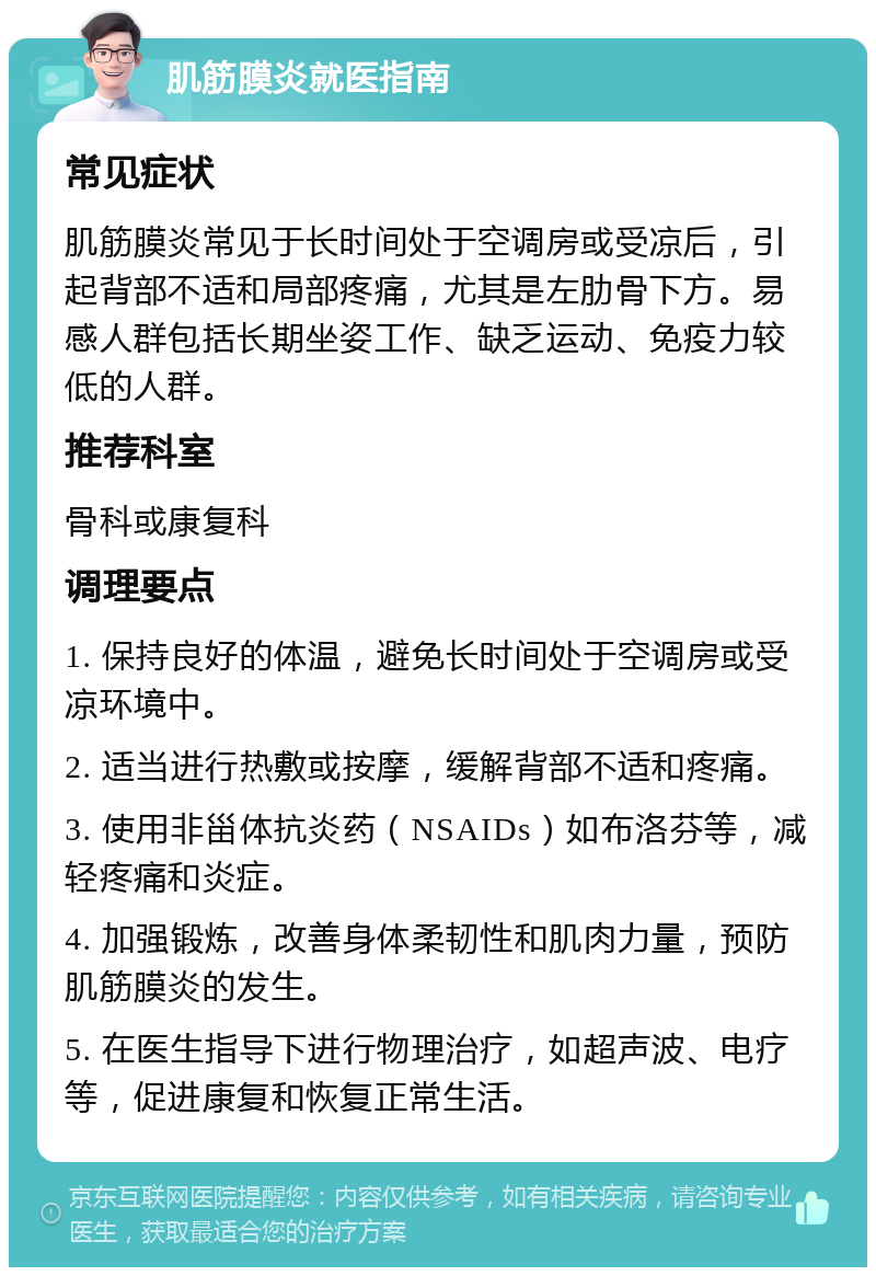 肌筋膜炎就医指南 常见症状 肌筋膜炎常见于长时间处于空调房或受凉后，引起背部不适和局部疼痛，尤其是左肋骨下方。易感人群包括长期坐姿工作、缺乏运动、免疫力较低的人群。 推荐科室 骨科或康复科 调理要点 1. 保持良好的体温，避免长时间处于空调房或受凉环境中。 2. 适当进行热敷或按摩，缓解背部不适和疼痛。 3. 使用非甾体抗炎药（NSAIDs）如布洛芬等，减轻疼痛和炎症。 4. 加强锻炼，改善身体柔韧性和肌肉力量，预防肌筋膜炎的发生。 5. 在医生指导下进行物理治疗，如超声波、电疗等，促进康复和恢复正常生活。