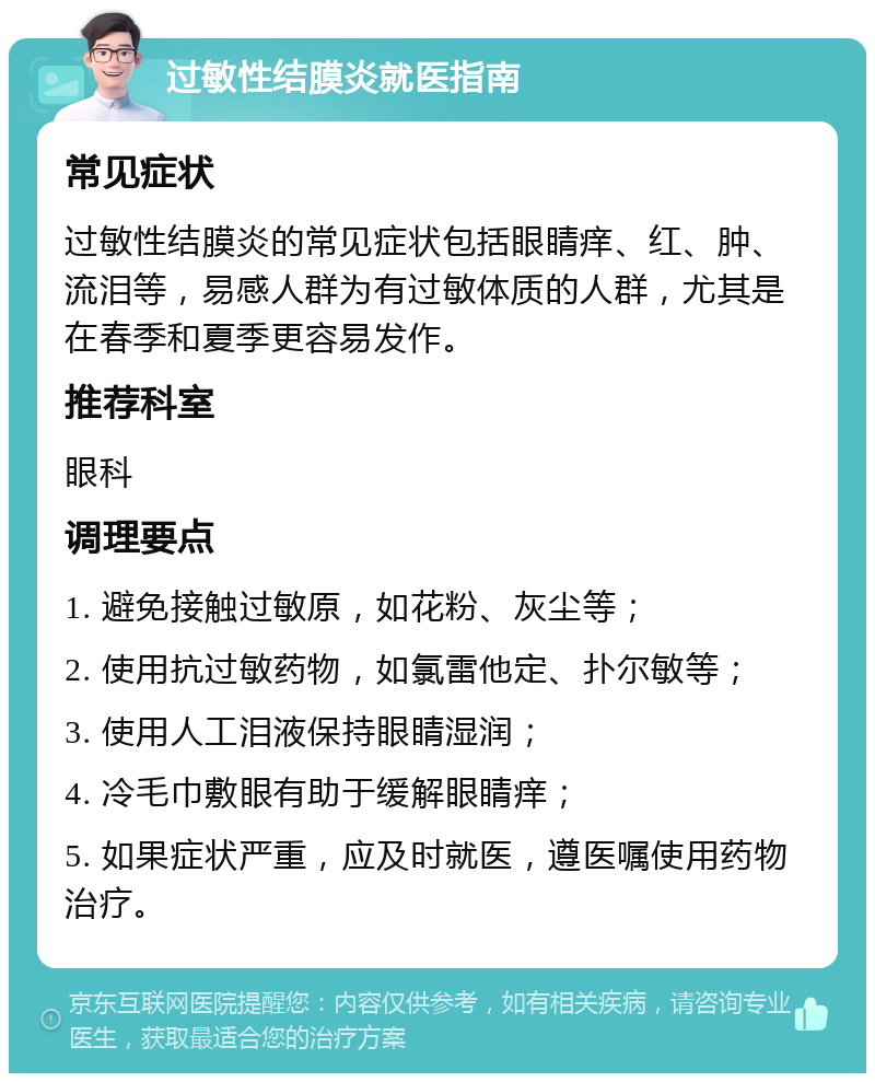 过敏性结膜炎就医指南 常见症状 过敏性结膜炎的常见症状包括眼睛痒、红、肿、流泪等，易感人群为有过敏体质的人群，尤其是在春季和夏季更容易发作。 推荐科室 眼科 调理要点 1. 避免接触过敏原，如花粉、灰尘等； 2. 使用抗过敏药物，如氯雷他定、扑尔敏等； 3. 使用人工泪液保持眼睛湿润； 4. 冷毛巾敷眼有助于缓解眼睛痒； 5. 如果症状严重，应及时就医，遵医嘱使用药物治疗。