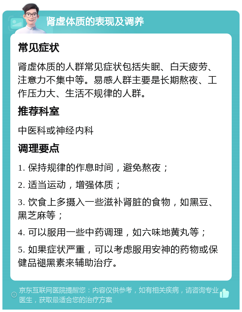 肾虚体质的表现及调养 常见症状 肾虚体质的人群常见症状包括失眠、白天疲劳、注意力不集中等。易感人群主要是长期熬夜、工作压力大、生活不规律的人群。 推荐科室 中医科或神经内科 调理要点 1. 保持规律的作息时间，避免熬夜； 2. 适当运动，增强体质； 3. 饮食上多摄入一些滋补肾脏的食物，如黑豆、黑芝麻等； 4. 可以服用一些中药调理，如六味地黄丸等； 5. 如果症状严重，可以考虑服用安神的药物或保健品褪黑素来辅助治疗。