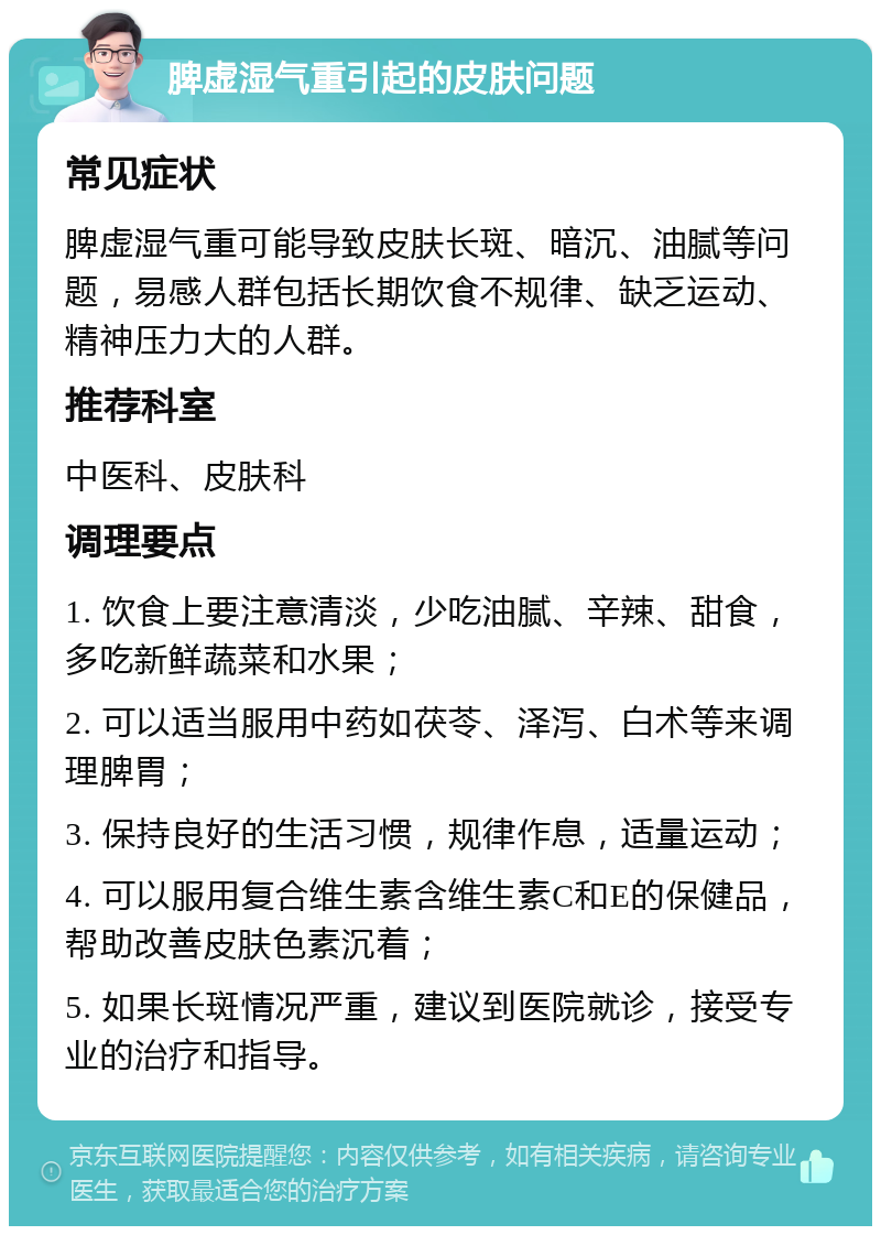 脾虚湿气重引起的皮肤问题 常见症状 脾虚湿气重可能导致皮肤长斑、暗沉、油腻等问题，易感人群包括长期饮食不规律、缺乏运动、精神压力大的人群。 推荐科室 中医科、皮肤科 调理要点 1. 饮食上要注意清淡，少吃油腻、辛辣、甜食，多吃新鲜蔬菜和水果； 2. 可以适当服用中药如茯苓、泽泻、白术等来调理脾胃； 3. 保持良好的生活习惯，规律作息，适量运动； 4. 可以服用复合维生素含维生素C和E的保健品，帮助改善皮肤色素沉着； 5. 如果长斑情况严重，建议到医院就诊，接受专业的治疗和指导。