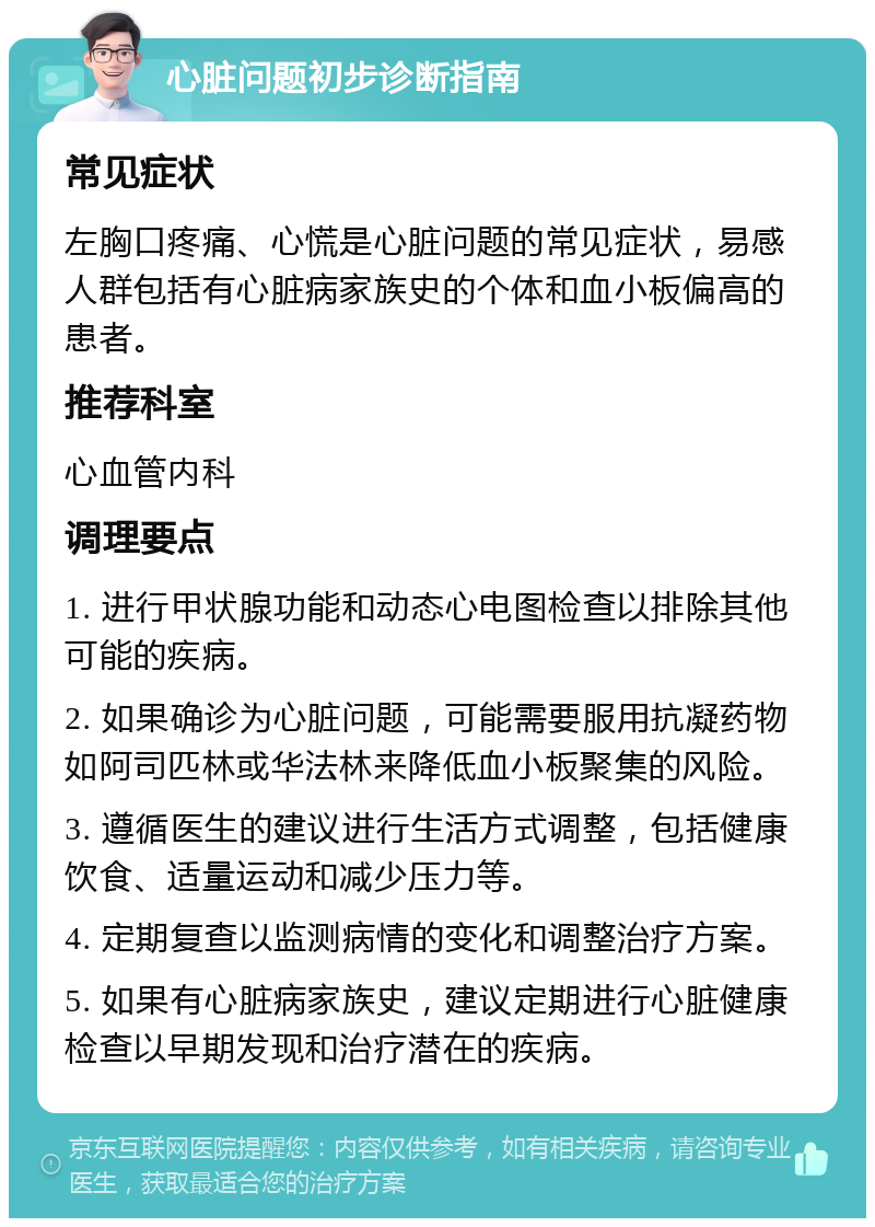 心脏问题初步诊断指南 常见症状 左胸口疼痛、心慌是心脏问题的常见症状，易感人群包括有心脏病家族史的个体和血小板偏高的患者。 推荐科室 心血管内科 调理要点 1. 进行甲状腺功能和动态心电图检查以排除其他可能的疾病。 2. 如果确诊为心脏问题，可能需要服用抗凝药物如阿司匹林或华法林来降低血小板聚集的风险。 3. 遵循医生的建议进行生活方式调整，包括健康饮食、适量运动和减少压力等。 4. 定期复查以监测病情的变化和调整治疗方案。 5. 如果有心脏病家族史，建议定期进行心脏健康检查以早期发现和治疗潜在的疾病。