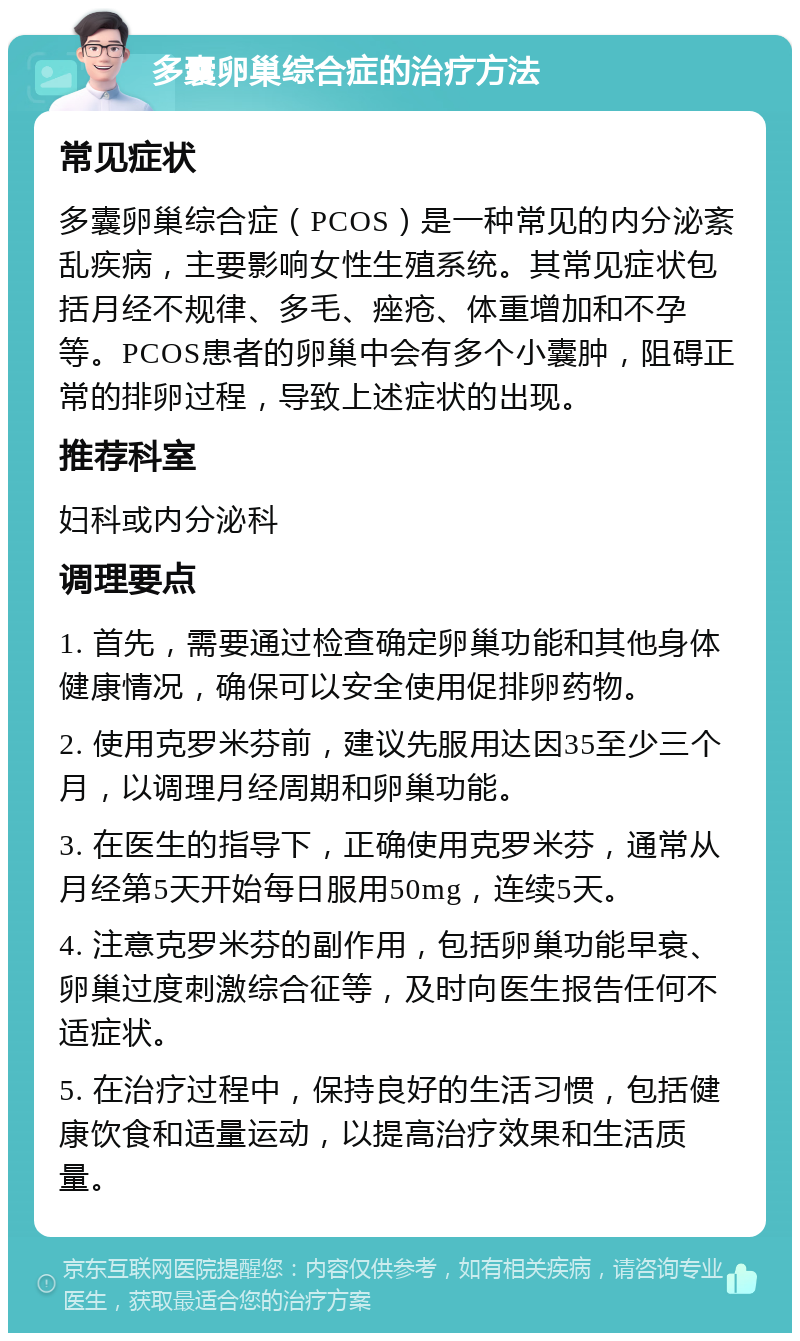 多囊卵巢综合症的治疗方法 常见症状 多囊卵巢综合症（PCOS）是一种常见的内分泌紊乱疾病，主要影响女性生殖系统。其常见症状包括月经不规律、多毛、痤疮、体重增加和不孕等。PCOS患者的卵巢中会有多个小囊肿，阻碍正常的排卵过程，导致上述症状的出现。 推荐科室 妇科或内分泌科 调理要点 1. 首先，需要通过检查确定卵巢功能和其他身体健康情况，确保可以安全使用促排卵药物。 2. 使用克罗米芬前，建议先服用达因35至少三个月，以调理月经周期和卵巢功能。 3. 在医生的指导下，正确使用克罗米芬，通常从月经第5天开始每日服用50mg，连续5天。 4. 注意克罗米芬的副作用，包括卵巢功能早衰、卵巢过度刺激综合征等，及时向医生报告任何不适症状。 5. 在治疗过程中，保持良好的生活习惯，包括健康饮食和适量运动，以提高治疗效果和生活质量。