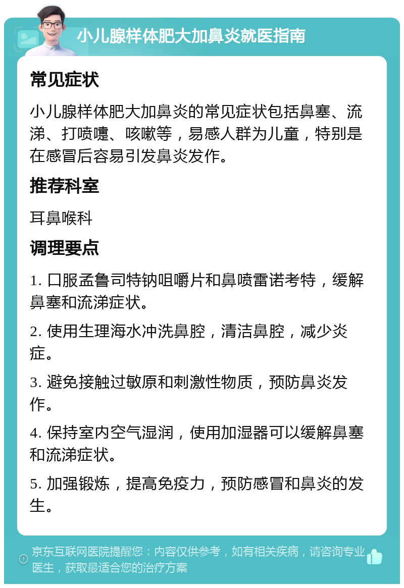 小儿腺样体肥大加鼻炎就医指南 常见症状 小儿腺样体肥大加鼻炎的常见症状包括鼻塞、流涕、打喷嚏、咳嗽等，易感人群为儿童，特别是在感冒后容易引发鼻炎发作。 推荐科室 耳鼻喉科 调理要点 1. 口服孟鲁司特钠咀嚼片和鼻喷雷诺考特，缓解鼻塞和流涕症状。 2. 使用生理海水冲洗鼻腔，清洁鼻腔，减少炎症。 3. 避免接触过敏原和刺激性物质，预防鼻炎发作。 4. 保持室内空气湿润，使用加湿器可以缓解鼻塞和流涕症状。 5. 加强锻炼，提高免疫力，预防感冒和鼻炎的发生。