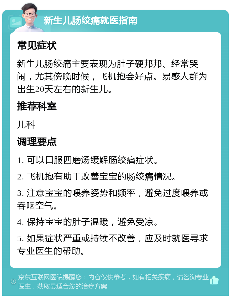 新生儿肠绞痛就医指南 常见症状 新生儿肠绞痛主要表现为肚子硬邦邦、经常哭闹，尤其傍晚时候，飞机抱会好点。易感人群为出生20天左右的新生儿。 推荐科室 儿科 调理要点 1. 可以口服四磨汤缓解肠绞痛症状。 2. 飞机抱有助于改善宝宝的肠绞痛情况。 3. 注意宝宝的喂养姿势和频率，避免过度喂养或吞咽空气。 4. 保持宝宝的肚子温暖，避免受凉。 5. 如果症状严重或持续不改善，应及时就医寻求专业医生的帮助。