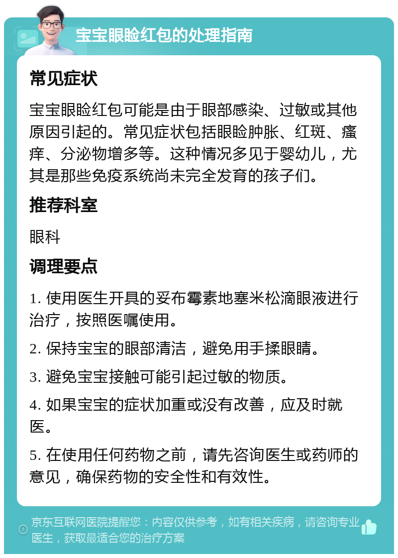 宝宝眼睑红包的处理指南 常见症状 宝宝眼睑红包可能是由于眼部感染、过敏或其他原因引起的。常见症状包括眼睑肿胀、红斑、瘙痒、分泌物增多等。这种情况多见于婴幼儿，尤其是那些免疫系统尚未完全发育的孩子们。 推荐科室 眼科 调理要点 1. 使用医生开具的妥布霉素地塞米松滴眼液进行治疗，按照医嘱使用。 2. 保持宝宝的眼部清洁，避免用手揉眼睛。 3. 避免宝宝接触可能引起过敏的物质。 4. 如果宝宝的症状加重或没有改善，应及时就医。 5. 在使用任何药物之前，请先咨询医生或药师的意见，确保药物的安全性和有效性。