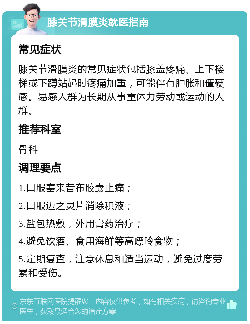 膝关节滑膜炎就医指南 常见症状 膝关节滑膜炎的常见症状包括膝盖疼痛、上下楼梯或下蹲站起时疼痛加重，可能伴有肿胀和僵硬感。易感人群为长期从事重体力劳动或运动的人群。 推荐科室 骨科 调理要点 1.口服塞来昔布胶囊止痛； 2.口服迈之灵片消除积液； 3.盐包热敷，外用膏药治疗； 4.避免饮酒、食用海鲜等高嘌呤食物； 5.定期复查，注意休息和适当运动，避免过度劳累和受伤。