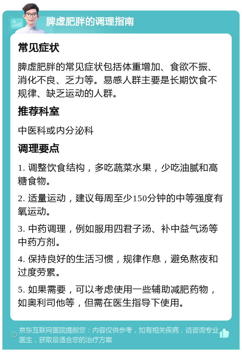 脾虚肥胖的调理指南 常见症状 脾虚肥胖的常见症状包括体重增加、食欲不振、消化不良、乏力等。易感人群主要是长期饮食不规律、缺乏运动的人群。 推荐科室 中医科或内分泌科 调理要点 1. 调整饮食结构，多吃蔬菜水果，少吃油腻和高糖食物。 2. 适量运动，建议每周至少150分钟的中等强度有氧运动。 3. 中药调理，例如服用四君子汤、补中益气汤等中药方剂。 4. 保持良好的生活习惯，规律作息，避免熬夜和过度劳累。 5. 如果需要，可以考虑使用一些辅助减肥药物，如奥利司他等，但需在医生指导下使用。