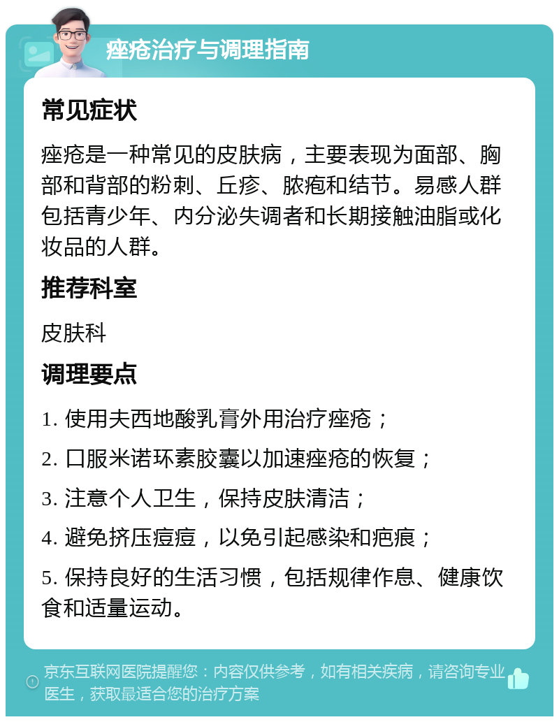 痤疮治疗与调理指南 常见症状 痤疮是一种常见的皮肤病，主要表现为面部、胸部和背部的粉刺、丘疹、脓疱和结节。易感人群包括青少年、内分泌失调者和长期接触油脂或化妆品的人群。 推荐科室 皮肤科 调理要点 1. 使用夫西地酸乳膏外用治疗痤疮； 2. 口服米诺环素胶囊以加速痤疮的恢复； 3. 注意个人卫生，保持皮肤清洁； 4. 避免挤压痘痘，以免引起感染和疤痕； 5. 保持良好的生活习惯，包括规律作息、健康饮食和适量运动。