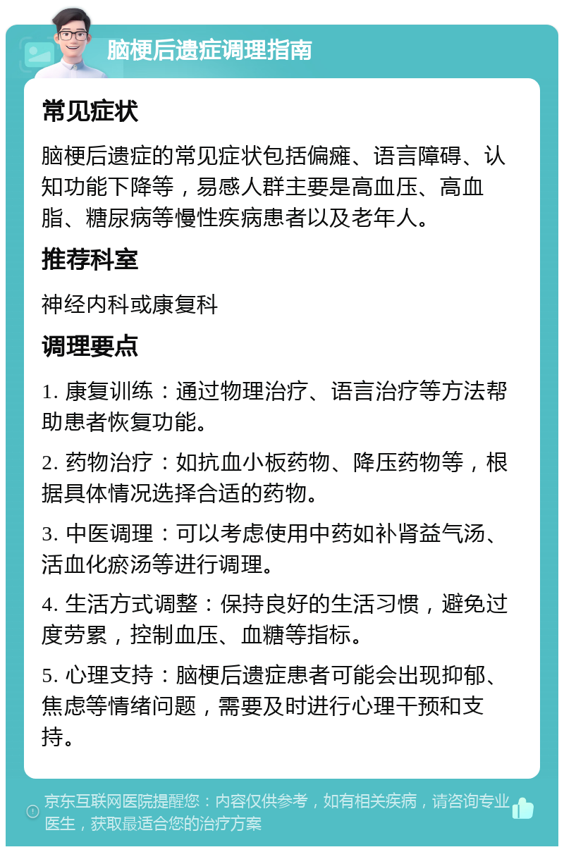 脑梗后遗症调理指南 常见症状 脑梗后遗症的常见症状包括偏瘫、语言障碍、认知功能下降等，易感人群主要是高血压、高血脂、糖尿病等慢性疾病患者以及老年人。 推荐科室 神经内科或康复科 调理要点 1. 康复训练：通过物理治疗、语言治疗等方法帮助患者恢复功能。 2. 药物治疗：如抗血小板药物、降压药物等，根据具体情况选择合适的药物。 3. 中医调理：可以考虑使用中药如补肾益气汤、活血化瘀汤等进行调理。 4. 生活方式调整：保持良好的生活习惯，避免过度劳累，控制血压、血糖等指标。 5. 心理支持：脑梗后遗症患者可能会出现抑郁、焦虑等情绪问题，需要及时进行心理干预和支持。