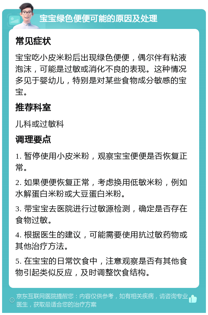 宝宝绿色便便可能的原因及处理 常见症状 宝宝吃小皮米粉后出现绿色便便，偶尔伴有粘液泡沫，可能是过敏或消化不良的表现。这种情况多见于婴幼儿，特别是对某些食物成分敏感的宝宝。 推荐科室 儿科或过敏科 调理要点 1. 暂停使用小皮米粉，观察宝宝便便是否恢复正常。 2. 如果便便恢复正常，考虑换用低敏米粉，例如水解蛋白米粉或大豆蛋白米粉。 3. 带宝宝去医院进行过敏源检测，确定是否存在食物过敏。 4. 根据医生的建议，可能需要使用抗过敏药物或其他治疗方法。 5. 在宝宝的日常饮食中，注意观察是否有其他食物引起类似反应，及时调整饮食结构。