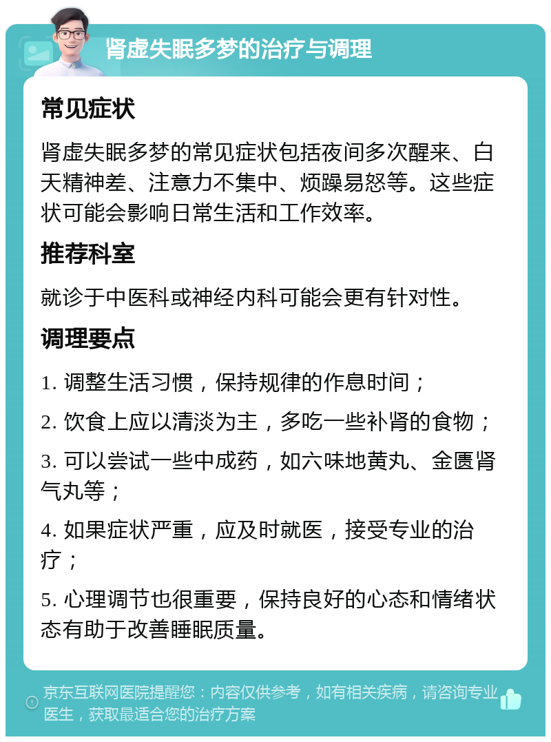 肾虚失眠多梦的治疗与调理 常见症状 肾虚失眠多梦的常见症状包括夜间多次醒来、白天精神差、注意力不集中、烦躁易怒等。这些症状可能会影响日常生活和工作效率。 推荐科室 就诊于中医科或神经内科可能会更有针对性。 调理要点 1. 调整生活习惯，保持规律的作息时间； 2. 饮食上应以清淡为主，多吃一些补肾的食物； 3. 可以尝试一些中成药，如六味地黄丸、金匮肾气丸等； 4. 如果症状严重，应及时就医，接受专业的治疗； 5. 心理调节也很重要，保持良好的心态和情绪状态有助于改善睡眠质量。