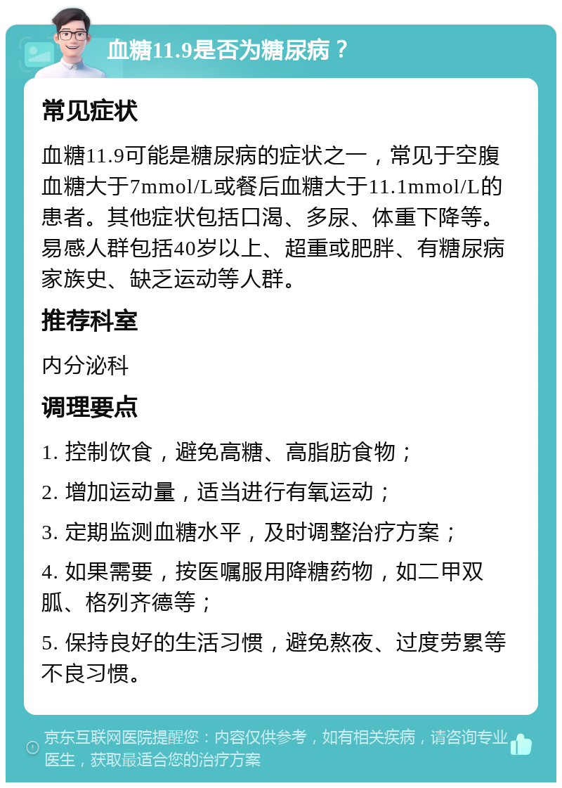 血糖11.9是否为糖尿病？ 常见症状 血糖11.9可能是糖尿病的症状之一，常见于空腹血糖大于7mmol/L或餐后血糖大于11.1mmol/L的患者。其他症状包括口渴、多尿、体重下降等。易感人群包括40岁以上、超重或肥胖、有糖尿病家族史、缺乏运动等人群。 推荐科室 内分泌科 调理要点 1. 控制饮食，避免高糖、高脂肪食物； 2. 增加运动量，适当进行有氧运动； 3. 定期监测血糖水平，及时调整治疗方案； 4. 如果需要，按医嘱服用降糖药物，如二甲双胍、格列齐德等； 5. 保持良好的生活习惯，避免熬夜、过度劳累等不良习惯。