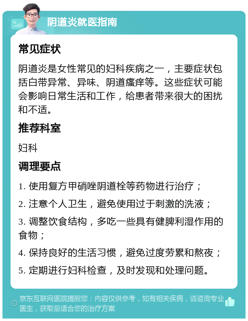 阴道炎就医指南 常见症状 阴道炎是女性常见的妇科疾病之一，主要症状包括白带异常、异味、阴道瘙痒等。这些症状可能会影响日常生活和工作，给患者带来很大的困扰和不适。 推荐科室 妇科 调理要点 1. 使用复方甲硝唑阴道栓等药物进行治疗； 2. 注意个人卫生，避免使用过于刺激的洗液； 3. 调整饮食结构，多吃一些具有健脾利湿作用的食物； 4. 保持良好的生活习惯，避免过度劳累和熬夜； 5. 定期进行妇科检查，及时发现和处理问题。