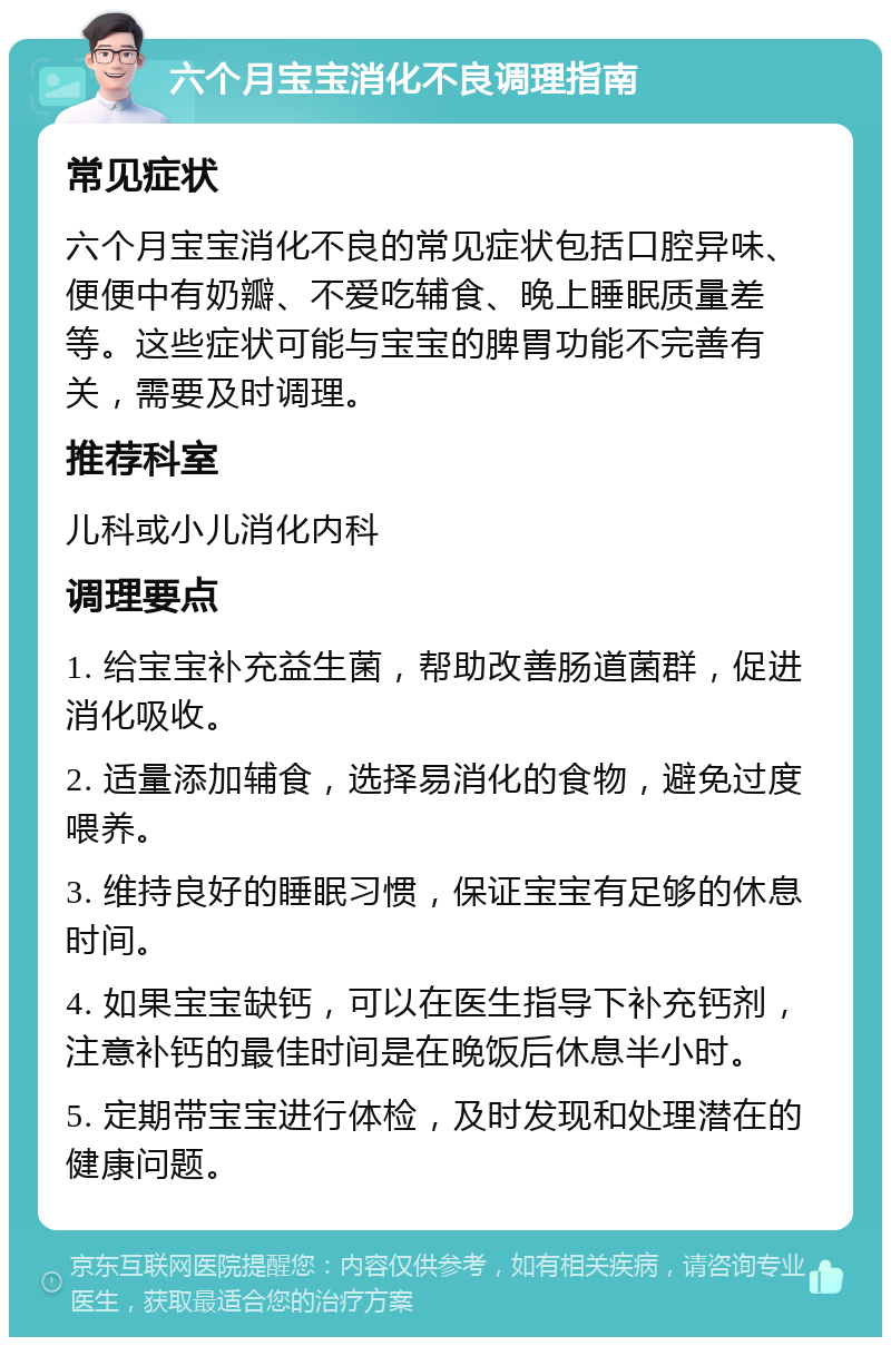 六个月宝宝消化不良调理指南 常见症状 六个月宝宝消化不良的常见症状包括口腔异味、便便中有奶瓣、不爱吃辅食、晚上睡眠质量差等。这些症状可能与宝宝的脾胃功能不完善有关，需要及时调理。 推荐科室 儿科或小儿消化内科 调理要点 1. 给宝宝补充益生菌，帮助改善肠道菌群，促进消化吸收。 2. 适量添加辅食，选择易消化的食物，避免过度喂养。 3. 维持良好的睡眠习惯，保证宝宝有足够的休息时间。 4. 如果宝宝缺钙，可以在医生指导下补充钙剂，注意补钙的最佳时间是在晚饭后休息半小时。 5. 定期带宝宝进行体检，及时发现和处理潜在的健康问题。