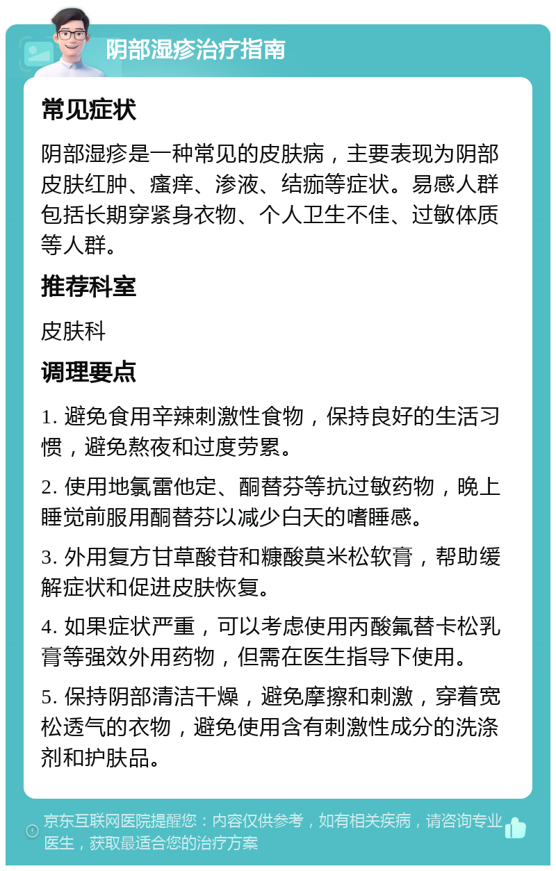 阴部湿疹治疗指南 常见症状 阴部湿疹是一种常见的皮肤病，主要表现为阴部皮肤红肿、瘙痒、渗液、结痂等症状。易感人群包括长期穿紧身衣物、个人卫生不佳、过敏体质等人群。 推荐科室 皮肤科 调理要点 1. 避免食用辛辣刺激性食物，保持良好的生活习惯，避免熬夜和过度劳累。 2. 使用地氯雷他定、酮替芬等抗过敏药物，晚上睡觉前服用酮替芬以减少白天的嗜睡感。 3. 外用复方甘草酸苷和糠酸莫米松软膏，帮助缓解症状和促进皮肤恢复。 4. 如果症状严重，可以考虑使用丙酸氟替卡松乳膏等强效外用药物，但需在医生指导下使用。 5. 保持阴部清洁干燥，避免摩擦和刺激，穿着宽松透气的衣物，避免使用含有刺激性成分的洗涤剂和护肤品。