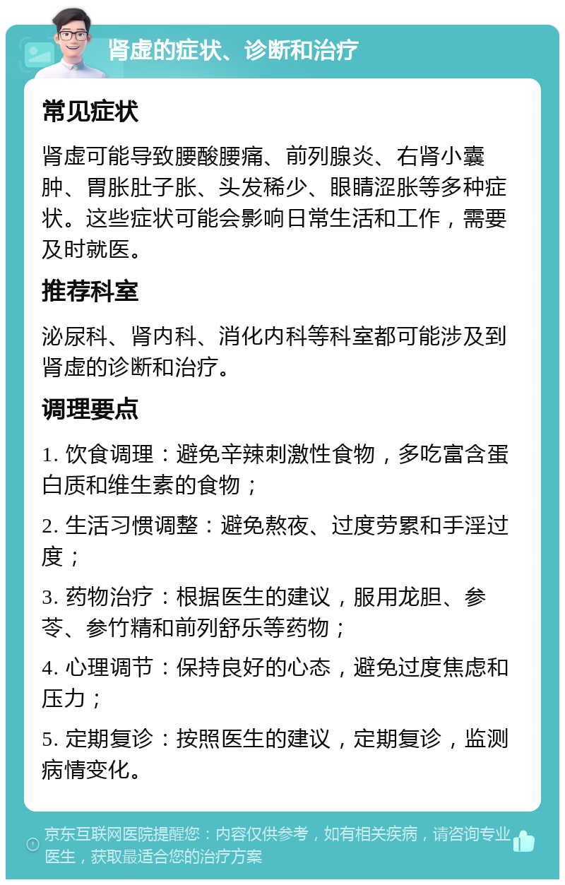 肾虚的症状、诊断和治疗 常见症状 肾虚可能导致腰酸腰痛、前列腺炎、右肾小囊肿、胃胀肚子胀、头发稀少、眼睛涩胀等多种症状。这些症状可能会影响日常生活和工作，需要及时就医。 推荐科室 泌尿科、肾内科、消化内科等科室都可能涉及到肾虚的诊断和治疗。 调理要点 1. 饮食调理：避免辛辣刺激性食物，多吃富含蛋白质和维生素的食物； 2. 生活习惯调整：避免熬夜、过度劳累和手淫过度； 3. 药物治疗：根据医生的建议，服用龙胆、参苓、参竹精和前列舒乐等药物； 4. 心理调节：保持良好的心态，避免过度焦虑和压力； 5. 定期复诊：按照医生的建议，定期复诊，监测病情变化。