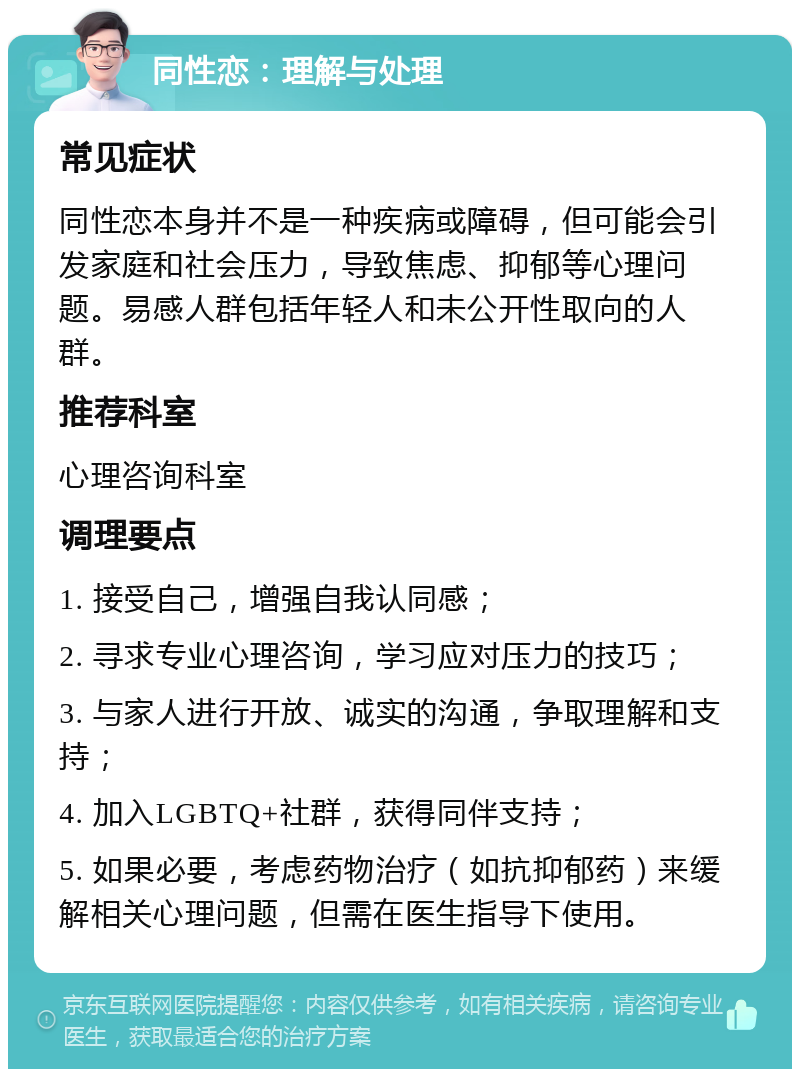 同性恋：理解与处理 常见症状 同性恋本身并不是一种疾病或障碍，但可能会引发家庭和社会压力，导致焦虑、抑郁等心理问题。易感人群包括年轻人和未公开性取向的人群。 推荐科室 心理咨询科室 调理要点 1. 接受自己，增强自我认同感； 2. 寻求专业心理咨询，学习应对压力的技巧； 3. 与家人进行开放、诚实的沟通，争取理解和支持； 4. 加入LGBTQ+社群，获得同伴支持； 5. 如果必要，考虑药物治疗（如抗抑郁药）来缓解相关心理问题，但需在医生指导下使用。