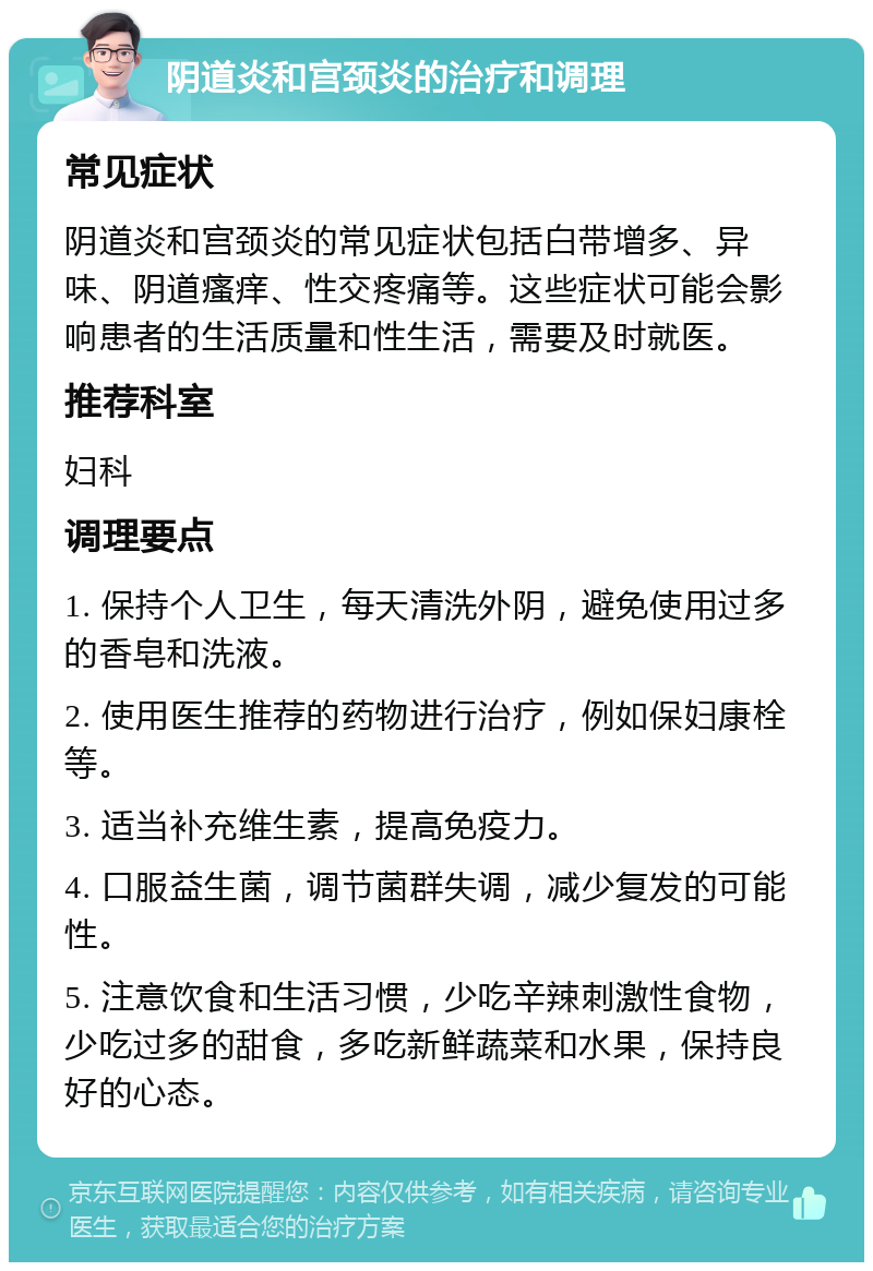 阴道炎和宫颈炎的治疗和调理 常见症状 阴道炎和宫颈炎的常见症状包括白带增多、异味、阴道瘙痒、性交疼痛等。这些症状可能会影响患者的生活质量和性生活，需要及时就医。 推荐科室 妇科 调理要点 1. 保持个人卫生，每天清洗外阴，避免使用过多的香皂和洗液。 2. 使用医生推荐的药物进行治疗，例如保妇康栓等。 3. 适当补充维生素，提高免疫力。 4. 口服益生菌，调节菌群失调，减少复发的可能性。 5. 注意饮食和生活习惯，少吃辛辣刺激性食物，少吃过多的甜食，多吃新鲜蔬菜和水果，保持良好的心态。