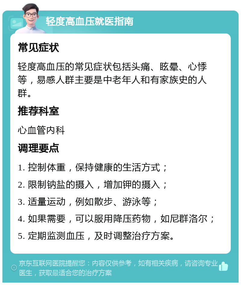 轻度高血压就医指南 常见症状 轻度高血压的常见症状包括头痛、眩晕、心悸等，易感人群主要是中老年人和有家族史的人群。 推荐科室 心血管内科 调理要点 1. 控制体重，保持健康的生活方式； 2. 限制钠盐的摄入，增加钾的摄入； 3. 适量运动，例如散步、游泳等； 4. 如果需要，可以服用降压药物，如尼群洛尔； 5. 定期监测血压，及时调整治疗方案。