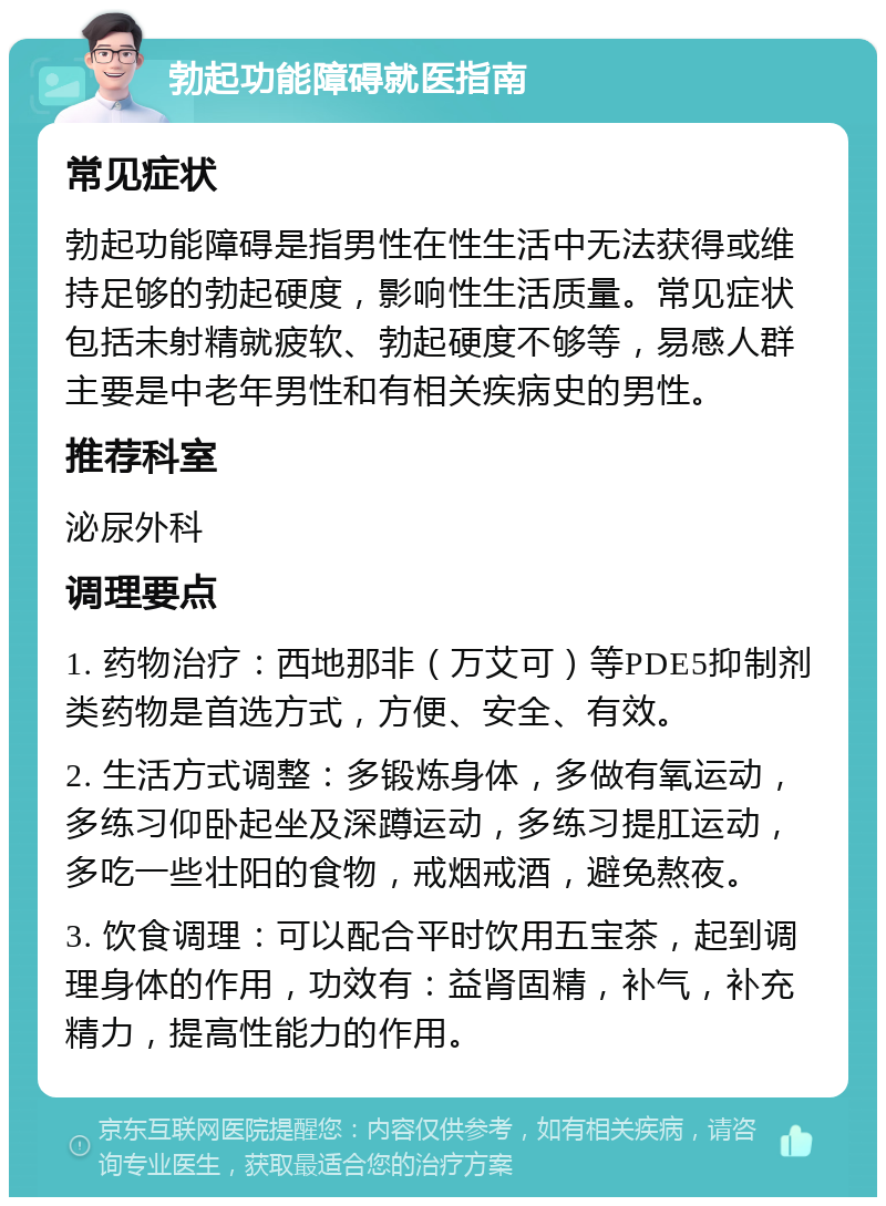 勃起功能障碍就医指南 常见症状 勃起功能障碍是指男性在性生活中无法获得或维持足够的勃起硬度，影响性生活质量。常见症状包括未射精就疲软、勃起硬度不够等，易感人群主要是中老年男性和有相关疾病史的男性。 推荐科室 泌尿外科 调理要点 1. 药物治疗：西地那非（万艾可）等PDE5抑制剂类药物是首选方式，方便、安全、有效。 2. 生活方式调整：多锻炼身体，多做有氧运动，多练习仰卧起坐及深蹲运动，多练习提肛运动，多吃一些壮阳的食物，戒烟戒酒，避免熬夜。 3. 饮食调理：可以配合平时饮用五宝茶，起到调理身体的作用，功效有：益肾固精，补气，补充精力，提高性能力的作用。