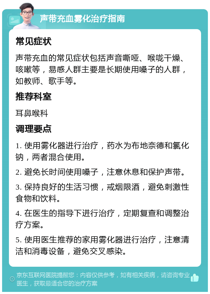 声带充血雾化治疗指南 常见症状 声带充血的常见症状包括声音嘶哑、喉咙干燥、咳嗽等，易感人群主要是长期使用嗓子的人群，如教师、歌手等。 推荐科室 耳鼻喉科 调理要点 1. 使用雾化器进行治疗，药水为布地奈德和氯化钠，两者混合使用。 2. 避免长时间使用嗓子，注意休息和保护声带。 3. 保持良好的生活习惯，戒烟限酒，避免刺激性食物和饮料。 4. 在医生的指导下进行治疗，定期复查和调整治疗方案。 5. 使用医生推荐的家用雾化器进行治疗，注意清洁和消毒设备，避免交叉感染。