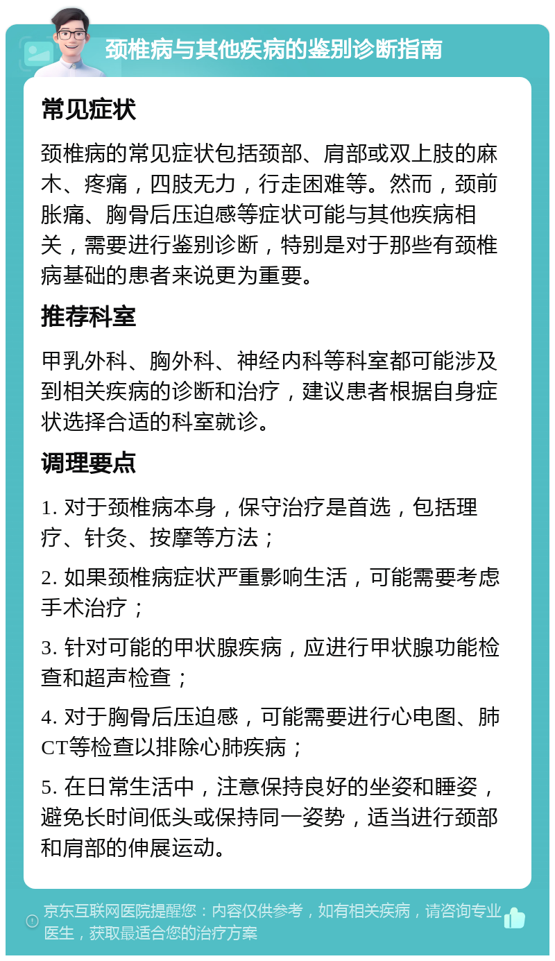 颈椎病与其他疾病的鉴别诊断指南 常见症状 颈椎病的常见症状包括颈部、肩部或双上肢的麻木、疼痛，四肢无力，行走困难等。然而，颈前胀痛、胸骨后压迫感等症状可能与其他疾病相关，需要进行鉴别诊断，特别是对于那些有颈椎病基础的患者来说更为重要。 推荐科室 甲乳外科、胸外科、神经内科等科室都可能涉及到相关疾病的诊断和治疗，建议患者根据自身症状选择合适的科室就诊。 调理要点 1. 对于颈椎病本身，保守治疗是首选，包括理疗、针灸、按摩等方法； 2. 如果颈椎病症状严重影响生活，可能需要考虑手术治疗； 3. 针对可能的甲状腺疾病，应进行甲状腺功能检查和超声检查； 4. 对于胸骨后压迫感，可能需要进行心电图、肺CT等检查以排除心肺疾病； 5. 在日常生活中，注意保持良好的坐姿和睡姿，避免长时间低头或保持同一姿势，适当进行颈部和肩部的伸展运动。