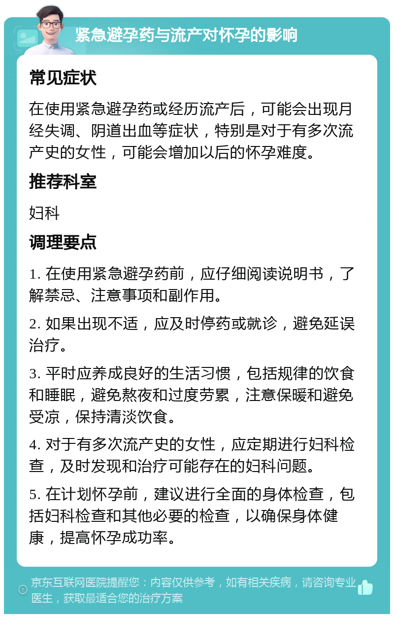 紧急避孕药与流产对怀孕的影响 常见症状 在使用紧急避孕药或经历流产后，可能会出现月经失调、阴道出血等症状，特别是对于有多次流产史的女性，可能会增加以后的怀孕难度。 推荐科室 妇科 调理要点 1. 在使用紧急避孕药前，应仔细阅读说明书，了解禁忌、注意事项和副作用。 2. 如果出现不适，应及时停药或就诊，避免延误治疗。 3. 平时应养成良好的生活习惯，包括规律的饮食和睡眠，避免熬夜和过度劳累，注意保暖和避免受凉，保持清淡饮食。 4. 对于有多次流产史的女性，应定期进行妇科检查，及时发现和治疗可能存在的妇科问题。 5. 在计划怀孕前，建议进行全面的身体检查，包括妇科检查和其他必要的检查，以确保身体健康，提高怀孕成功率。