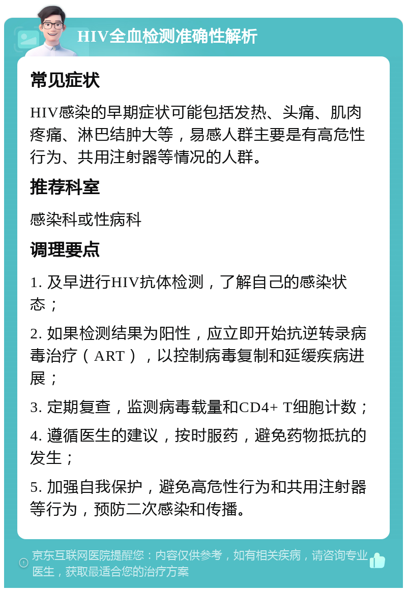 HIV全血检测准确性解析 常见症状 HIV感染的早期症状可能包括发热、头痛、肌肉疼痛、淋巴结肿大等，易感人群主要是有高危性行为、共用注射器等情况的人群。 推荐科室 感染科或性病科 调理要点 1. 及早进行HIV抗体检测，了解自己的感染状态； 2. 如果检测结果为阳性，应立即开始抗逆转录病毒治疗（ART），以控制病毒复制和延缓疾病进展； 3. 定期复查，监测病毒载量和CD4+ T细胞计数； 4. 遵循医生的建议，按时服药，避免药物抵抗的发生； 5. 加强自我保护，避免高危性行为和共用注射器等行为，预防二次感染和传播。