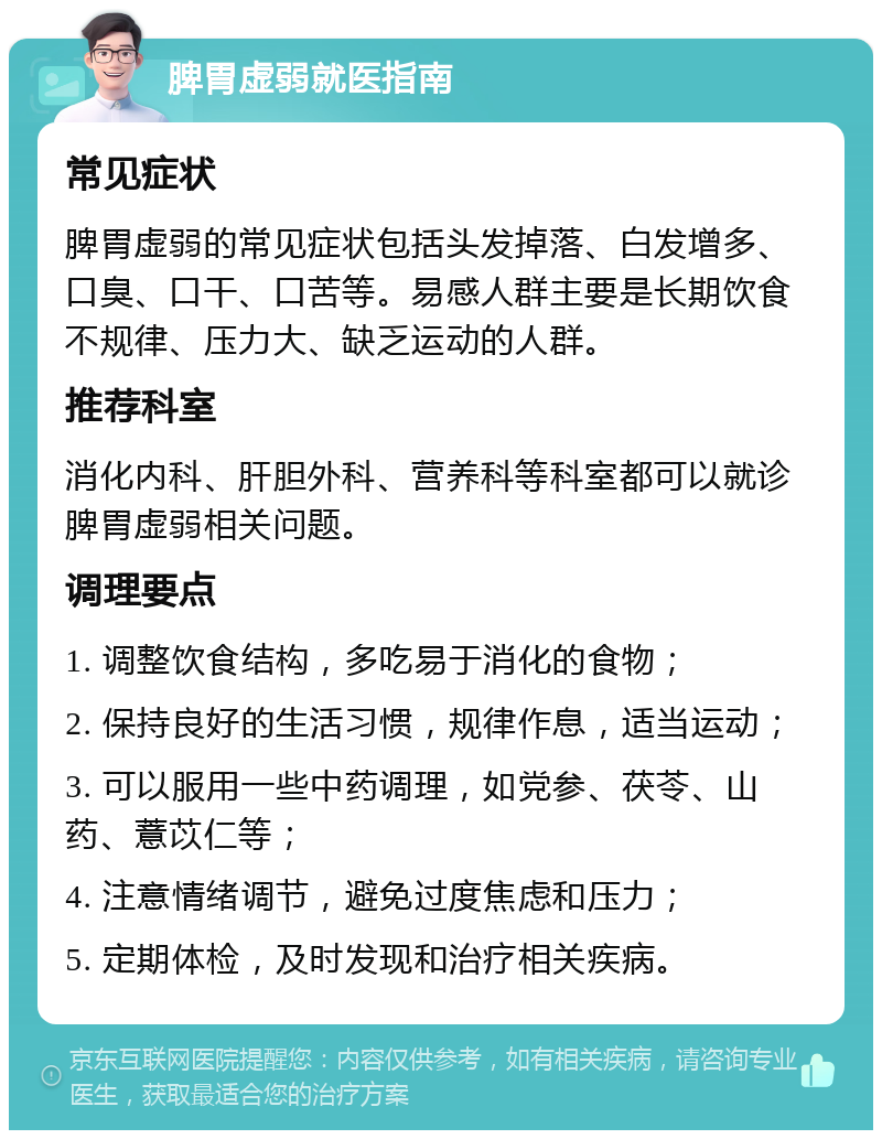 脾胃虚弱就医指南 常见症状 脾胃虚弱的常见症状包括头发掉落、白发增多、口臭、口干、口苦等。易感人群主要是长期饮食不规律、压力大、缺乏运动的人群。 推荐科室 消化内科、肝胆外科、营养科等科室都可以就诊脾胃虚弱相关问题。 调理要点 1. 调整饮食结构，多吃易于消化的食物； 2. 保持良好的生活习惯，规律作息，适当运动； 3. 可以服用一些中药调理，如党参、茯苓、山药、薏苡仁等； 4. 注意情绪调节，避免过度焦虑和压力； 5. 定期体检，及时发现和治疗相关疾病。