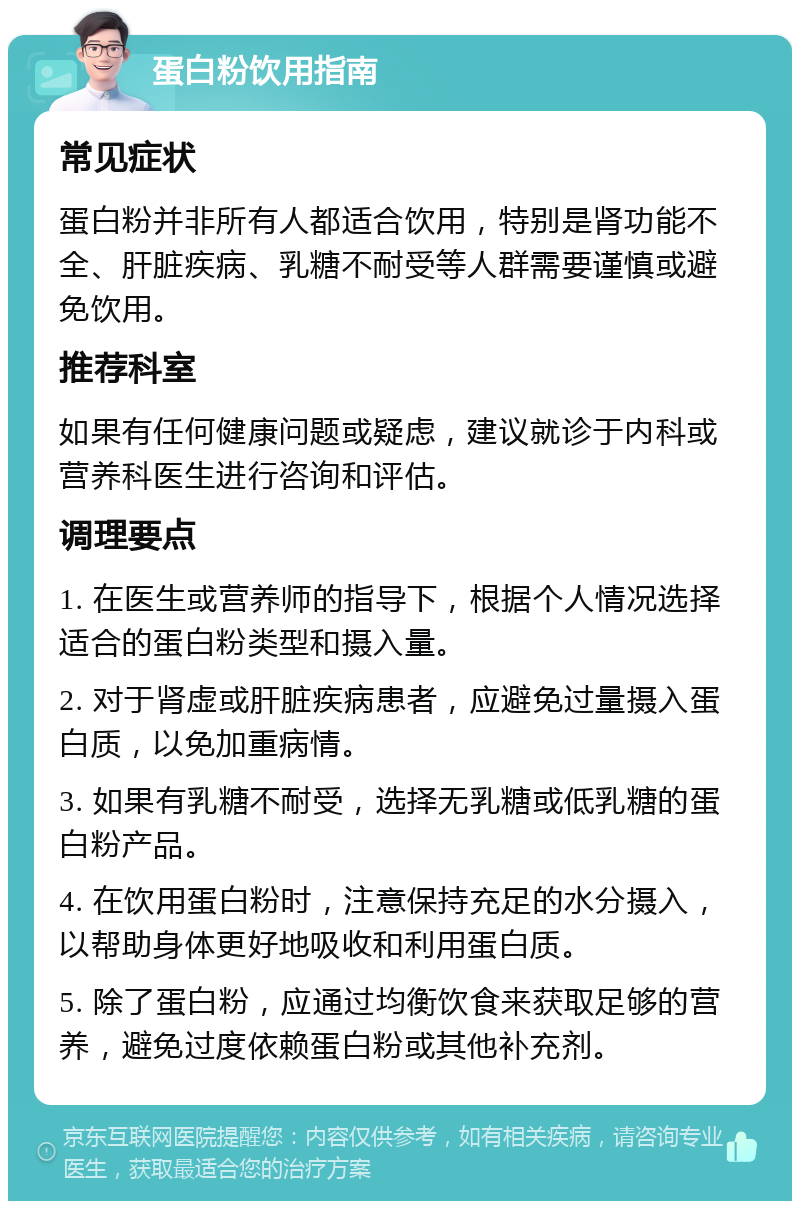 蛋白粉饮用指南 常见症状 蛋白粉并非所有人都适合饮用，特别是肾功能不全、肝脏疾病、乳糖不耐受等人群需要谨慎或避免饮用。 推荐科室 如果有任何健康问题或疑虑，建议就诊于内科或营养科医生进行咨询和评估。 调理要点 1. 在医生或营养师的指导下，根据个人情况选择适合的蛋白粉类型和摄入量。 2. 对于肾虚或肝脏疾病患者，应避免过量摄入蛋白质，以免加重病情。 3. 如果有乳糖不耐受，选择无乳糖或低乳糖的蛋白粉产品。 4. 在饮用蛋白粉时，注意保持充足的水分摄入，以帮助身体更好地吸收和利用蛋白质。 5. 除了蛋白粉，应通过均衡饮食来获取足够的营养，避免过度依赖蛋白粉或其他补充剂。