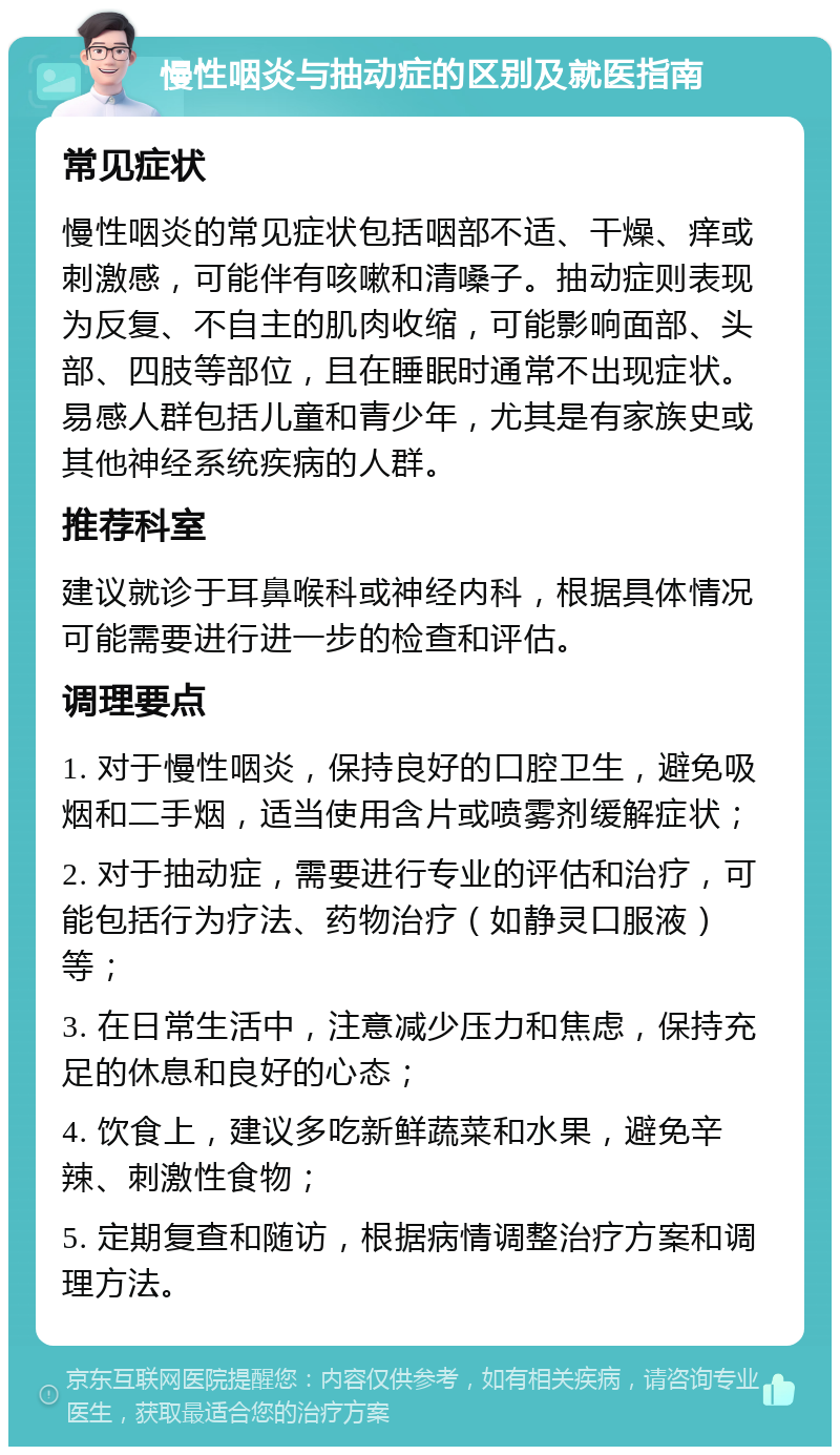 慢性咽炎与抽动症的区别及就医指南 常见症状 慢性咽炎的常见症状包括咽部不适、干燥、痒或刺激感，可能伴有咳嗽和清嗓子。抽动症则表现为反复、不自主的肌肉收缩，可能影响面部、头部、四肢等部位，且在睡眠时通常不出现症状。易感人群包括儿童和青少年，尤其是有家族史或其他神经系统疾病的人群。 推荐科室 建议就诊于耳鼻喉科或神经内科，根据具体情况可能需要进行进一步的检查和评估。 调理要点 1. 对于慢性咽炎，保持良好的口腔卫生，避免吸烟和二手烟，适当使用含片或喷雾剂缓解症状； 2. 对于抽动症，需要进行专业的评估和治疗，可能包括行为疗法、药物治疗（如静灵口服液）等； 3. 在日常生活中，注意减少压力和焦虑，保持充足的休息和良好的心态； 4. 饮食上，建议多吃新鲜蔬菜和水果，避免辛辣、刺激性食物； 5. 定期复查和随访，根据病情调整治疗方案和调理方法。