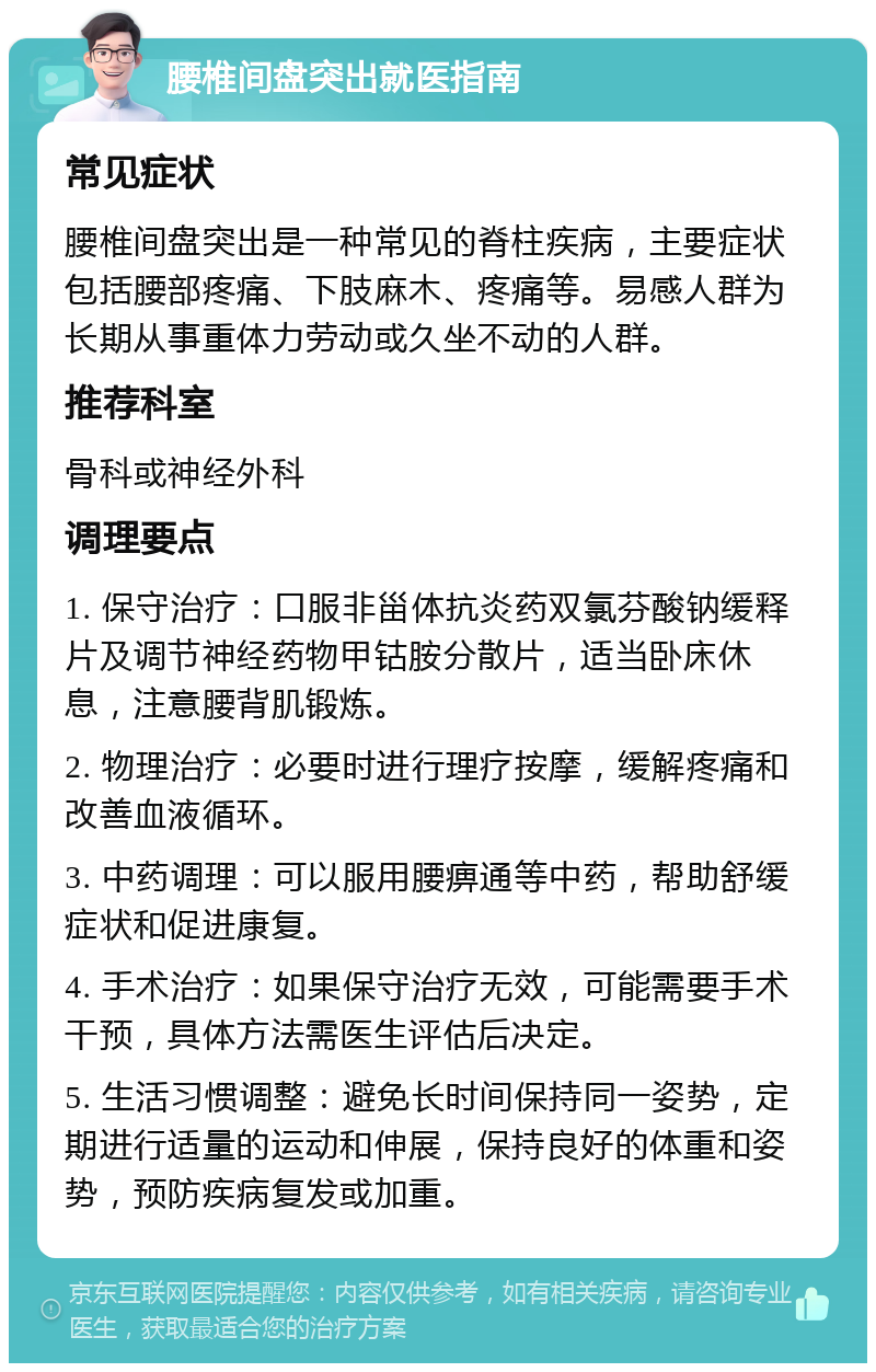 腰椎间盘突出就医指南 常见症状 腰椎间盘突出是一种常见的脊柱疾病，主要症状包括腰部疼痛、下肢麻木、疼痛等。易感人群为长期从事重体力劳动或久坐不动的人群。 推荐科室 骨科或神经外科 调理要点 1. 保守治疗：口服非甾体抗炎药双氯芬酸钠缓释片及调节神经药物甲钴胺分散片，适当卧床休息，注意腰背肌锻炼。 2. 物理治疗：必要时进行理疗按摩，缓解疼痛和改善血液循环。 3. 中药调理：可以服用腰痹通等中药，帮助舒缓症状和促进康复。 4. 手术治疗：如果保守治疗无效，可能需要手术干预，具体方法需医生评估后决定。 5. 生活习惯调整：避免长时间保持同一姿势，定期进行适量的运动和伸展，保持良好的体重和姿势，预防疾病复发或加重。