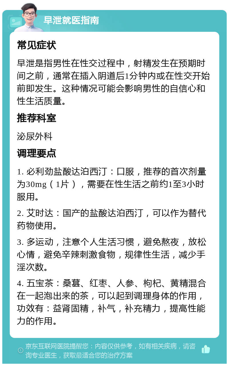 早泄就医指南 常见症状 早泄是指男性在性交过程中，射精发生在预期时间之前，通常在插入阴道后1分钟内或在性交开始前即发生。这种情况可能会影响男性的自信心和性生活质量。 推荐科室 泌尿外科 调理要点 1. 必利劲盐酸达泊西汀：口服，推荐的首次剂量为30mg（1片），需要在性生活之前约1至3小时服用。 2. 艾时达：国产的盐酸达泊西汀，可以作为替代药物使用。 3. 多运动，注意个人生活习惯，避免熬夜，放松心情，避免辛辣刺激食物，规律性生活，减少手淫次数。 4. 五宝茶：桑葚、红枣、人参、枸杞、黄精混合在一起泡出来的茶，可以起到调理身体的作用，功效有：益肾固精，补气，补充精力，提高性能力的作用。