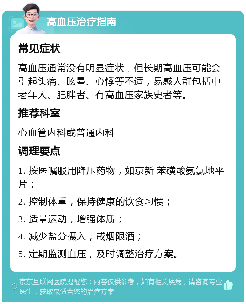 高血压治疗指南 常见症状 高血压通常没有明显症状，但长期高血压可能会引起头痛、眩晕、心悸等不适，易感人群包括中老年人、肥胖者、有高血压家族史者等。 推荐科室 心血管内科或普通内科 调理要点 1. 按医嘱服用降压药物，如京新 苯磺酸氨氯地平片； 2. 控制体重，保持健康的饮食习惯； 3. 适量运动，增强体质； 4. 减少盐分摄入，戒烟限酒； 5. 定期监测血压，及时调整治疗方案。